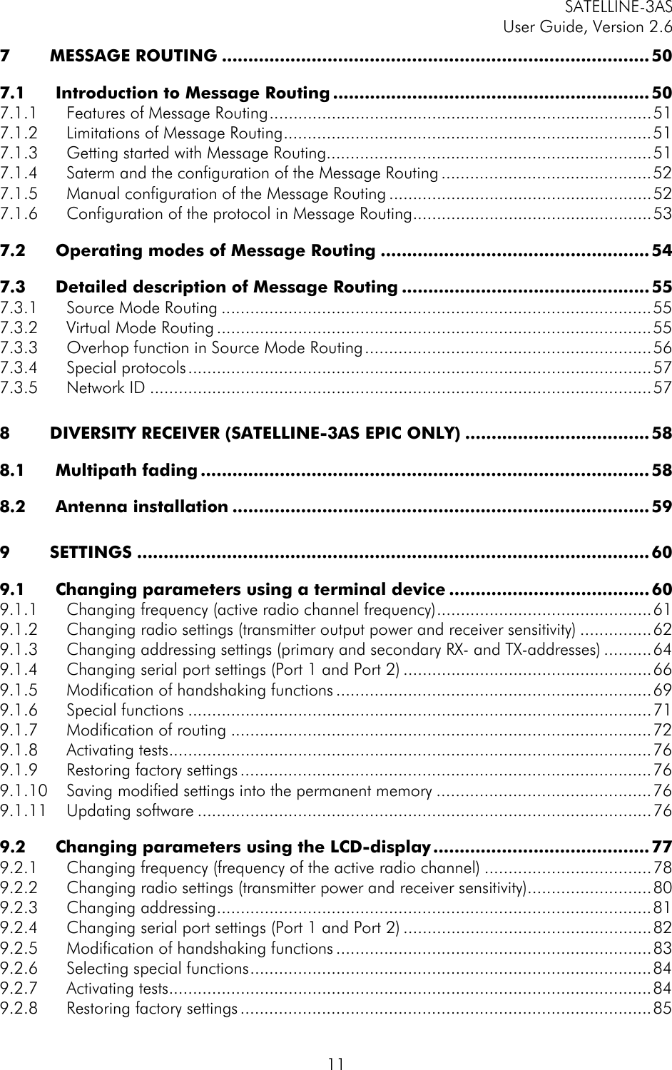 SATELLINE-3AS User Guide, Version 2.6   117 MESSAGE ROUTING ................................................................................. 50 7.1 Introduction to Message Routing ............................................................ 50 7.1.1 Features of Message Routing................................................................................51 7.1.2 Limitations of Message Routing.............................................................................51 7.1.3 Getting started with Message Routing....................................................................51 7.1.4 Saterm and the configuration of the Message Routing ............................................52 7.1.5 Manual configuration of the Message Routing .......................................................52 7.1.6 Configuration of the protocol in Message Routing..................................................53 7.2 Operating modes of Message Routing ................................................... 54 7.3 Detailed description of Message Routing ...............................................55 7.3.1 Source Mode Routing ..........................................................................................55 7.3.2 Virtual Mode Routing ...........................................................................................55 7.3.3 Overhop function in Source Mode Routing............................................................56 7.3.4 Special protocols.................................................................................................57 7.3.5 Network ID .........................................................................................................57 8 DIVERSITY RECEIVER (SATELLINE-3AS EPIC ONLY) ................................... 58 8.1 Multipath fading .....................................................................................58 8.2 Antenna installation ............................................................................... 59 9 SETTINGS .................................................................................................60 9.1 Changing parameters using a terminal device ...................................... 60 9.1.1 Changing frequency (active radio channel frequency).............................................61 9.1.2 Changing radio settings (transmitter output power and receiver sensitivity) ...............62 9.1.3 Changing addressing settings (primary and secondary RX- and TX-addresses) ..........64 9.1.4 Changing serial port settings (Port 1 and Port 2) ....................................................66 9.1.5 Modification of handshaking functions ..................................................................69 9.1.6 Special functions .................................................................................................71 9.1.7 Modification of routing ........................................................................................72 9.1.8 Activating tests.....................................................................................................76 9.1.9 Restoring factory settings ......................................................................................76 9.1.10 Saving modified settings into the permanent memory .............................................76 9.1.11 Updating software ...............................................................................................76 9.2 Changing parameters using the LCD-display......................................... 77 9.2.1 Changing frequency (frequency of the active radio channel) ...................................78 9.2.2 Changing radio settings (transmitter power and receiver sensitivity)..........................80 9.2.3 Changing addressing...........................................................................................81 9.2.4 Changing serial port settings (Port 1 and Port 2) ....................................................82 9.2.5 Modification of handshaking functions ..................................................................83 9.2.6 Selecting special functions....................................................................................84 9.2.7 Activating tests.....................................................................................................84 9.2.8 Restoring factory settings ......................................................................................85 
