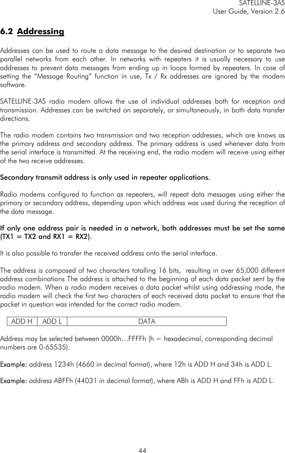 SATELLINE-3AS User Guide, Version 2.6   446.2 Addressing  Addresses can be used to route a data message to the desired destination or to separate two parallel networks from each other. In networks with repeaters it is usually necessary to use addresses to prevent data messages from ending up in loops formed by repeaters. In case of setting the “Message Routing” function in use, Tx / Rx addresses are ignored by the modem software.   SATELLINE-3AS radio modem allows the use of individual addresses both for reception and transmission. Addresses can be switched on separately, or simultaneously, in both data transfer directions.   The radio modem contains two transmission and two reception addresses, which are knows as the primary address and secondary address. The primary address is used whenever data from the serial interface is transmitted. At the receiving end, the radio modem will receive using either of the two receive addresses.   Secondary transmit address is only used in repeater applications.  Radio modems configured to function as repeaters, will repeat data messages using either the primary or secondary address, depending upon which address was used during the reception of the data message.   If only one address pair is needed in a network, both addresses must be set the same (TX1 = TX2 and RX1 = RX2).   It is also possible to transfer the received address onto the serial interface.  The address is composed of two characters totalling 16 bits,  resulting in over 65,000 different address combinations The address is attached to the beginning of each data packet sent by the radio modem. When a radio modem receives a data packet whilst using addressing mode, the radio modem will check the first two characters of each received data packet to ensure that the packet in question was intended for the correct radio modem.   ADD H  ADD L  DATA  Address may be selected between 0000h…FFFFh (h = hexadecimal, corresponding decimal numbers are 0-65535).   Example: address 1234h (4660 in decimal format), where 12h is ADD H and 34h is ADD L.  Example: address ABFFh (44031 in decimal format), where ABh is ADD H and FFh is ADD L. 