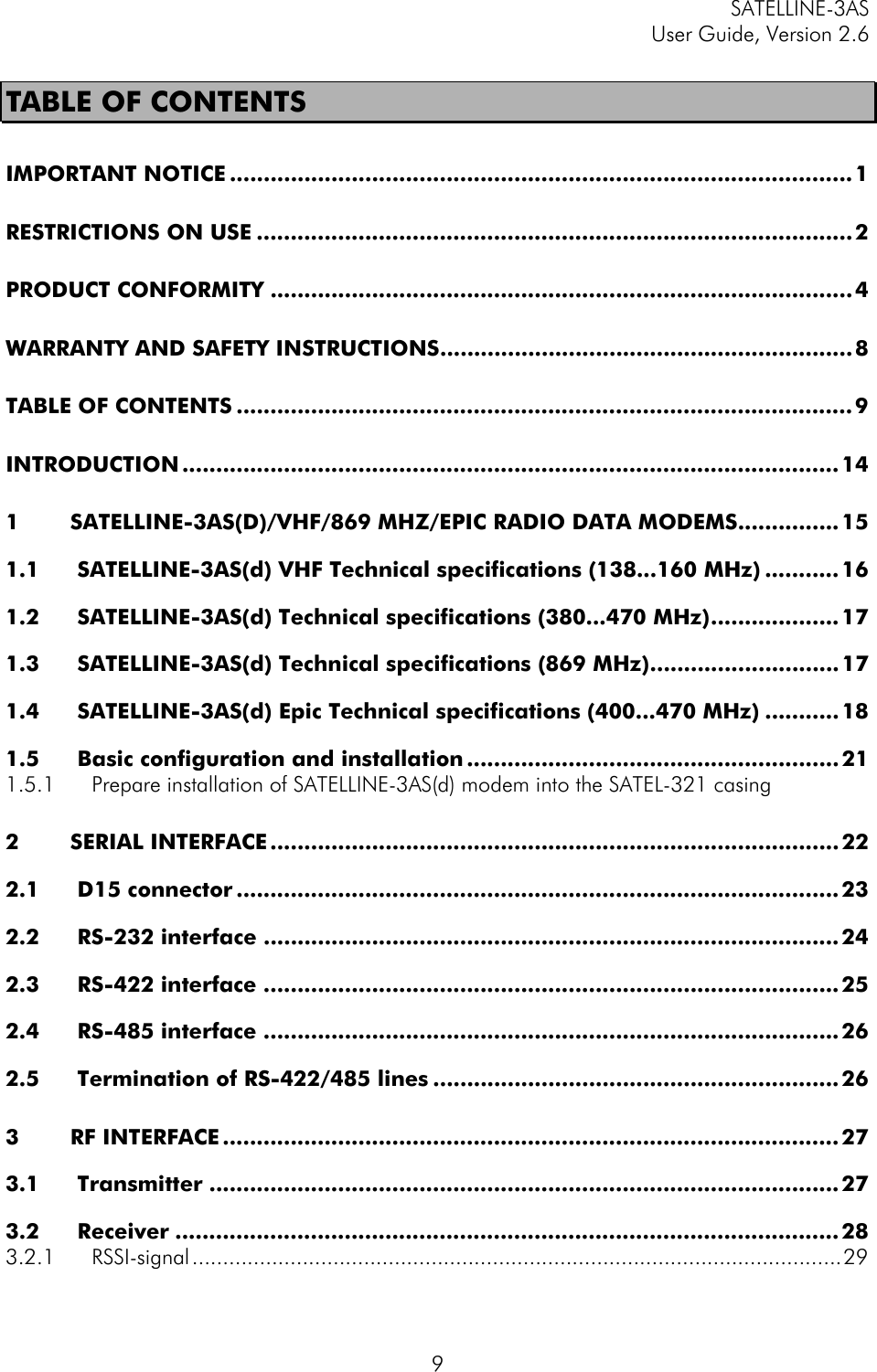 SATELLINE-3AS User Guide, Version 2.6   9TABLE OF CONTENTS IMPORTANT NOTICE ............................................................................................1 RESTRICTIONS ON USE ........................................................................................ 2 PRODUCT CONFORMITY ...................................................................................... 4 WARRANTY AND SAFETY INSTRUCTIONS.............................................................8 TABLE OF CONTENTS ........................................................................................... 9 INTRODUCTION ................................................................................................. 14 1 SATELLINE-3AS(D)/VHF/869 MHZ/EPIC RADIO DATA MODEMS...............15 1.1 SATELLINE-3AS(d) VHF Technical specifications (138...160 MHz) ...........16 1.2 SATELLINE-3AS(d) Technical specifications (380...470 MHz)................... 17 1.3 SATELLINE-3AS(d) Technical specifications (869 MHz)............................ 17 1.4 SATELLINE-3AS(d) Epic Technical specifications (400...470 MHz) ........... 18 1.5 Basic configuration and installation ....................................................... 21 1.5.1 Prepare installation of SATELLINE-3AS(d) modem into the SATEL-321 casing 2 SERIAL INTERFACE.................................................................................... 22 2.1 D15 connector ......................................................................................... 23 2.2 RS-232 interface ..................................................................................... 24 2.3 RS-422 interface ..................................................................................... 25 2.4 RS-485 interface ..................................................................................... 26 2.5 Termination of RS-422/485 lines ............................................................ 26 3 RF INTERFACE ........................................................................................... 27 3.1 Transmitter ............................................................................................. 27 3.2 Receiver .................................................................................................. 28 3.2.1 RSSI-signal..........................................................................................................29 