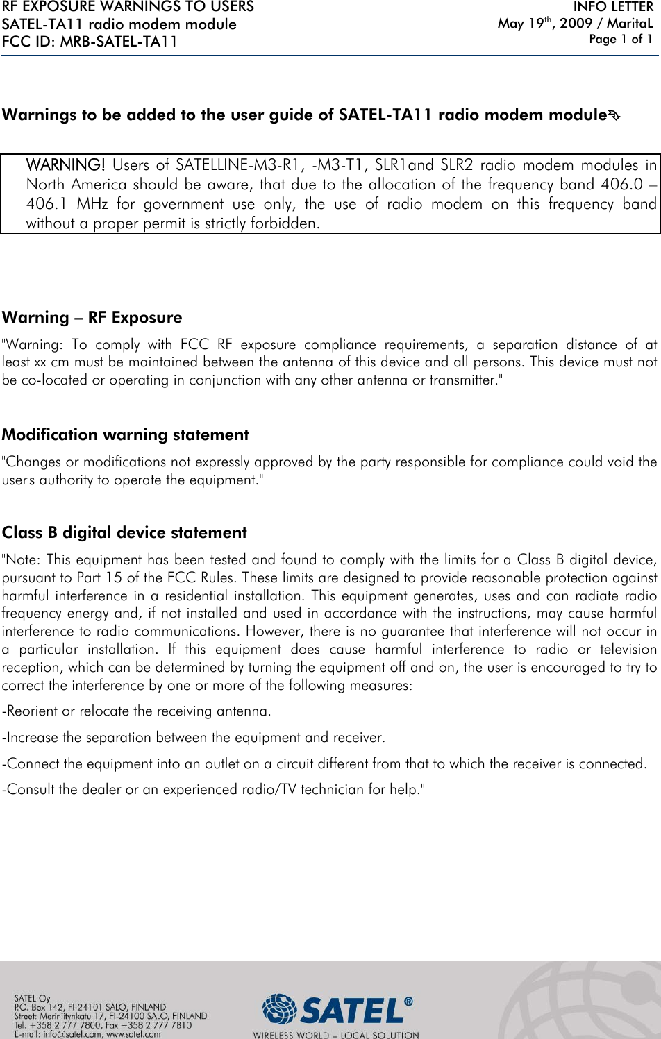 RF EXPOSURE WARNINGS TO USERS SATEL-TA11 radio modem module FCC ID: MRB-SATEL-TA11     INFO LETTER May 19th, 2009 / MaritaL Page 1 of 1    Warnings to be added to the user guide of SATEL-TA11 radio modem module°   WARNING! Users of SATELLINE-M3-R1, -M3-T1, SLR1and SLR2 radio modem modules in North America should be aware, that due to the allocation of the frequency band 406.0 – 406.1 MHz for government use only, the use of radio modem on this frequency band without a proper permit is strictly forbidden.      Warning – RF Exposure  &quot;Warning: To comply with FCC RF exposure compliance requirements, a separation distance of at least xx cm must be maintained between the antenna of this device and all persons. This device must not be co-located or operating in conjunction with any other antenna or transmitter.&quot;  Modification warning statement &quot;Changes or modifications not expressly approved by the party responsible for compliance could void the user&apos;s authority to operate the equipment.&quot;  Class B digital device statement &quot;Note: This equipment has been tested and found to comply with the limits for a Class B digital device, pursuant to Part 15 of the FCC Rules. These limits are designed to provide reasonable protection against harmful interference in a residential installation. This equipment generates, uses and can radiate radio frequency energy and, if not installed and used in accordance with the instructions, may cause harmful interference to radio communications. However, there is no guarantee that interference will not occur in a particular installation. If this equipment does cause harmful interference to radio or television reception, which can be determined by turning the equipment off and on, the user is encouraged to try to correct the interference by one or more of the following measures: -Reorient or relocate the receiving antenna. -Increase the separation between the equipment and receiver. -Connect the equipment into an outlet on a circuit different from that to which the receiver is connected. -Consult the dealer or an experienced radio/TV technician for help.&quot;        