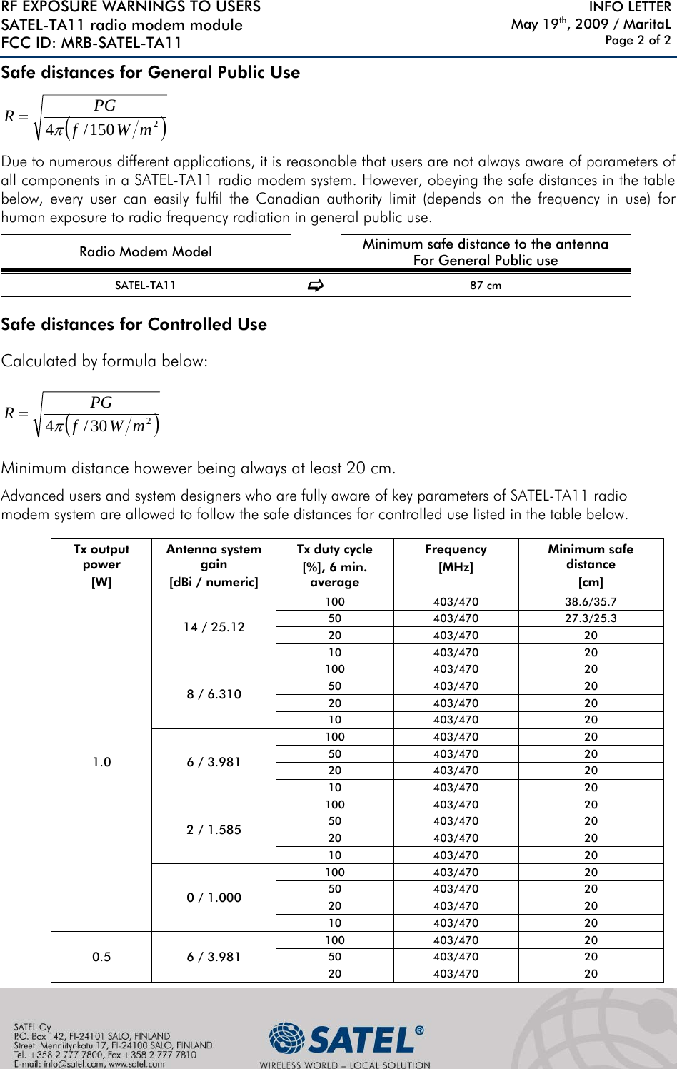 RF EXPOSURE WARNINGS TO USERS SATEL-TA11 radio modem module FCC ID: MRB-SATEL-TA11     INFO LETTER May 19th, 2009 / MaritaL Page 2 of 2 Safe distances for General Public Use ()2150/4 mWfPGRπ= Due to numerous different applications, it is reasonable that users are not always aware of parameters of all components in a SATEL-TA11 radio modem system. However, obeying the safe distances in the table below, every user can easily fulfil the Canadian authority limit (depends on the frequency in use) for human exposure to radio frequency radiation in general public use.     Radio Modem Model   Minimum safe distance to the antenna For General Public use SATEL-TA11  F 87 cm  Safe distances for Controlled Use Calculated by formula below: ()230/4 mWfPGRπ= Minimum distance however being always at least 20 cm. Advanced users and system designers who are fully aware of key parameters of SATEL-TA11 radio modem system are allowed to follow the safe distances for controlled use listed in the table below.  Tx output power [W] Antenna system gain [dBi / numeric] Tx duty cycle [%], 6 min. average Frequency [MHz] Minimum safe distance [cm] 1.0 14 / 25.12 100 403/470 38.6/35.7 50 403/470 27.3/25.3 20 403/470 20 10 403/470  20 8 / 6.310 100 403/470  20 50 403/470  20 20 403/470  20 10 403/470  20 6 / 3.981 100 403/470  20 50 403/470  20 20 403/470  20 10 403/470  20 2 / 1.585 100 403/470  20 50 403/470  20 20 403/470  20 10 403/470  20 0 / 1.000 100 403/470  20 50 403/470  20 20 403/470  20 10 403/470  20 0.5 6 / 3.981 100 403/470  20 50 403/470  20 20 403/470  20 