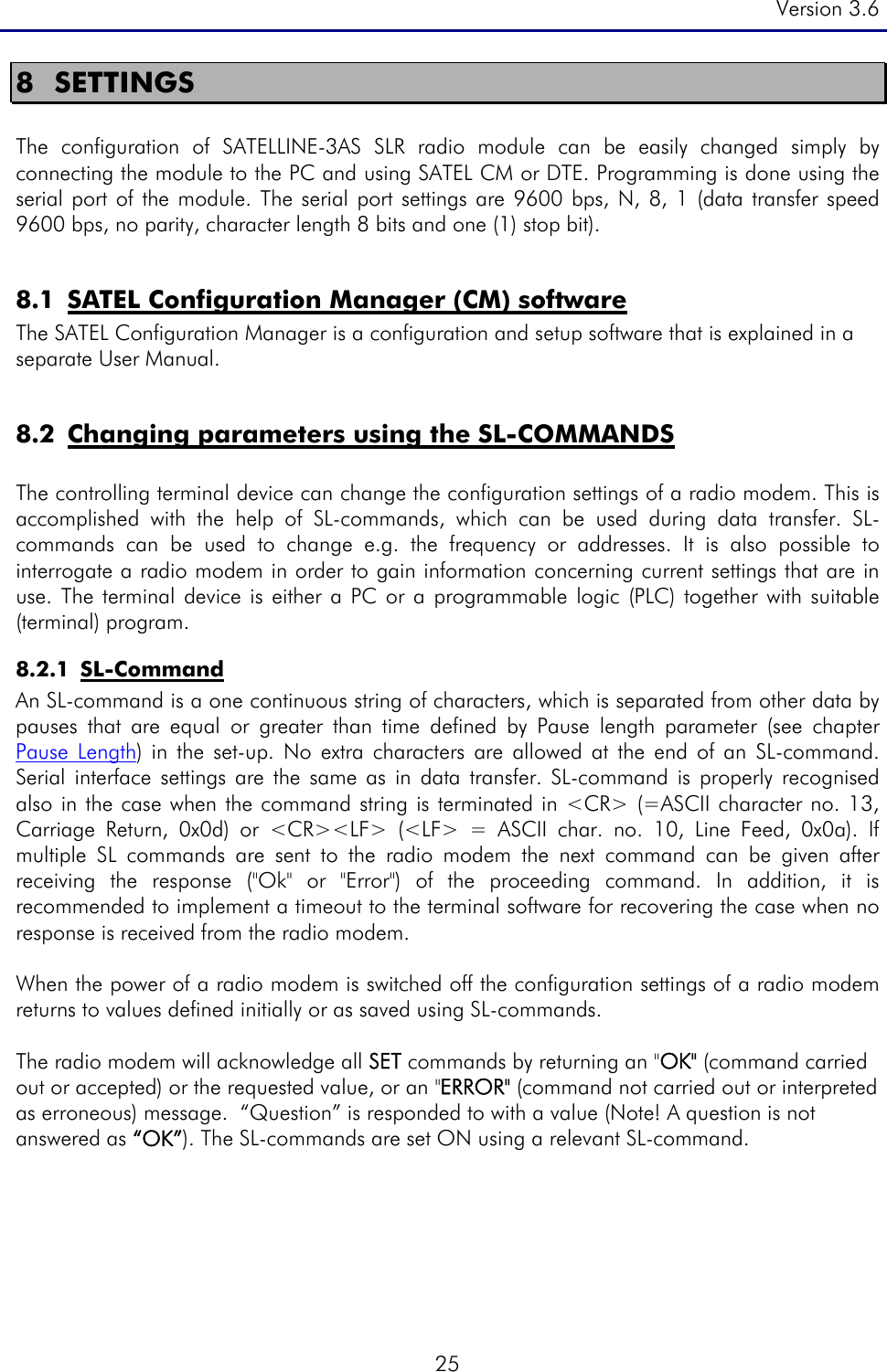 Version 3.6  25 8 SETTINGS  The configuration of SATELLINE-3AS SLR radio module can be easily changed simply by connecting the module to the PC and using SATEL CM or DTE. Programming is done using the serial port of the module. The serial port settings are 9600 bps, N, 8, 1 (data transfer speed 9600 bps, no parity, character length 8 bits and one (1) stop bit).   8.1 SATEL Configuration Manager (CM) software  The SATEL Configuration Manager is a configuration and setup software that is explained in a separate User Manual.   8.2 Changing parameters using the SL-COMMANDS  The controlling terminal device can change the configuration settings of a radio modem. This is accomplished with the help of SL-commands, which can be used during data transfer. SL-commands can be used to change e.g. the frequency or addresses. It is also possible to interrogate a radio modem in order to gain information concerning current settings that are in use. The terminal device is either a PC or a programmable logic (PLC) together with suitable (terminal) program.  8.2.1 SL-Command An SL-command is a one continuous string of characters, which is separated from other data by pauses that are equal or greater than time defined by Pause length parameter (see chapter  Pause Length) in the set-up. No extra characters are allowed at the end of an SL-command. Serial interface settings are the same as in data transfer. SL-command is properly recognised also in the case when the command string is terminated in &lt;CR&gt; (=ASCII character no. 13, Carriage Return, 0x0d) or &lt;CR&gt;&lt;LF&gt; (&lt;LF&gt; = ASCII char. no. 10, Line Feed, 0x0a). If multiple SL commands are sent to the radio modem the next command can be given after receiving the response (&quot;Ok&quot; or &quot;Error&quot;) of the proceeding command. In addition, it is recommended to implement a timeout to the terminal software for recovering the case when no response is received from the radio modem.  When the power of a radio modem is switched off the configuration settings of a radio modem returns to values defined initially or as saved using SL-commands.   The radio modem will acknowledge all SET commands by returning an &quot;OK&quot; (command carried out or accepted) or the requested value, or an &quot;ERROR&quot; (command not carried out or interpreted as erroneous) message.  “Question” is responded to with a value (Note! A question is not answered as “OK”). The SL-commands are set ON using a relevant SL-command.   