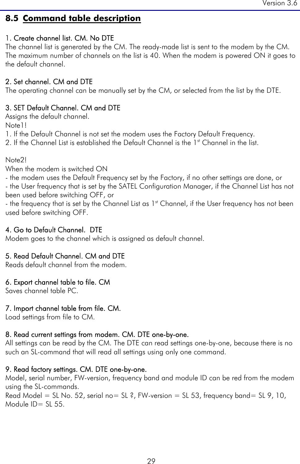 Version 3.6  29 8.5 Command table description  1. Create channel list. CM. No DTE   The channel list is generated by the CM. The ready-made list is sent to the modem by the CM. The maximum number of channels on the list is 40. When the modem is powered ON it goes to the default channel.   2. Set channel. CM and DTE The operating channel can be manually set by the CM, or selected from the list by the DTE.    3. SET Default Channel. CM and DTE       Assigns the default channel.   Note1!  1. If the Default Channel is not set the modem uses the Factory Default Frequency.  2. If the Channel List is established the Default Channel is the 1st Channel in the list.  Note2! When the modem is switched ON - the modem uses the Default Frequency set by the Factory, if no other settings are done, or - the User frequency that is set by the SATEL Configuration Manager, if the Channel List has not been used before switching OFF, or  - the frequency that is set by the Channel List as 1st Channel, if the User frequency has not been used before switching OFF.   4. Go to Default Channel.  DTE Modem goes to the channel which is assigned as default channel.   5. Read Default Channel. CM and DTE      Reads default channel from the modem.   6. Export channel table to file. CM Saves channel table PC.  7. Import channel table from file. CM. Load settings from file to CM.  8. Read current settings from modem. CM. DTE one-by-one. All settings can be read by the CM. The DTE can read settings one-by-one, because there is no such an SL-command that will read all settings using only one command.   9. Read factory settings. CM. DTE one-by-one. Model, serial number, FW-version, frequency band and module ID can be red from the modem using the SL-commands. Read Model = SL No. 52, serial no= SL ?, FW-version = SL 53, frequency band= SL 9, 10, Module ID= SL 55.      