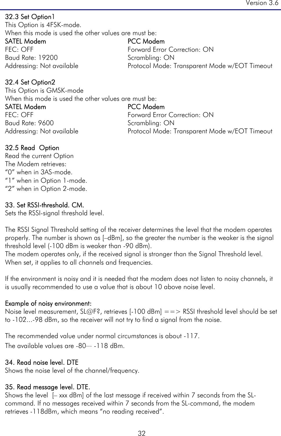 Version 3.6  32 32.3 Set Option1  This Option is 4FSK-mode. When this mode is used the other values are must be: SATEL Modem  PCC Modem FEC: OFF  Forward Error Correction: ON Baud Rate: 19200  Scrambling: ON Addressing: Not available  Protocol Mode: Transparent Mode w/EOT Timeout  32.4 Set Option2  This Option is GMSK-mode When this mode is used the other values are must be: SATEL Modem  PCC Modem FEC: OFF  Forward Error Correction: ON Baud Rate: 9600  Scrambling: ON Addressing: Not available  Protocol Mode: Transparent Mode w/EOT Timeout  32.5 Read  Option Read the current Option The Modem retrieves: “0” when in 3AS-mode.  “1” when in Option 1-mode.  “2” when in Option 2-mode.   33. Set RSSI-threshold. CM.  Sets the RSSI-signal threshold level.  The RSSI Signal Threshold setting of the receiver determines the level that the modem operates properly. The number is shown as [–dBm], so the greater the number is the weaker is the signal threshold level (-100 dBm is weaker than -90 dBm). The modem operates only, if the received signal is stronger than the Signal Threshold level. When set, it applies to all channels and frequencies.   If the environment is noisy and it is needed that the modem does not listen to noisy channels, it is usually recommended to use a value that is about 10 above noise level.   Example of noisy environment: Noise level measurement, SL@F?, retrieves [-100 dBm] ==&gt; RSSI threshold level should be set to -102...-98 dBm, so the receiver will not try to find a signal from the noise.   The recommended value under normal circumstances is about -117.  The available values are -80... -118 dBm.  34. Read noise level. DTE  Shows the noise level of the channel/frequency.   35. Read message level. DTE.  Shows the level  [– xxx dBm] of the last message if received within 7 seconds from the SL-command. If no messages received within 7 seconds from the SL-command, the modem retrieves -118dBm, which means “no reading received”. 