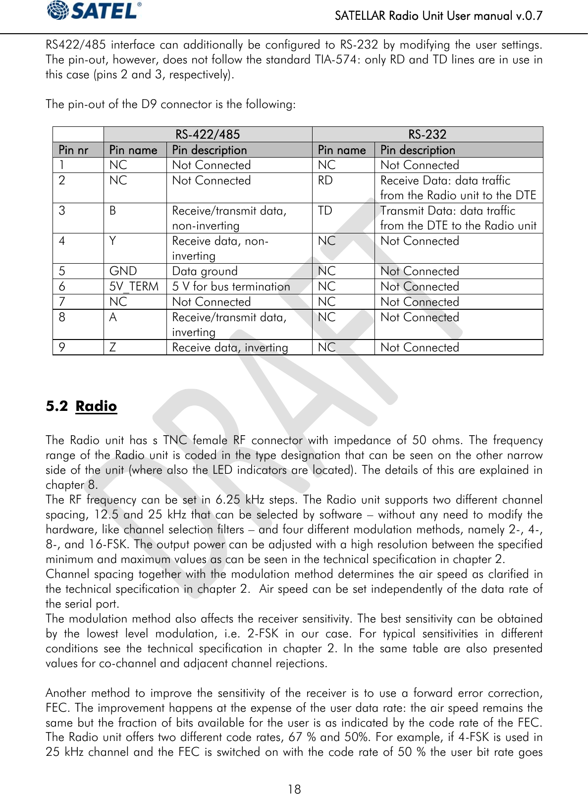   SATELLAR Radio Unit User manual v.0.7  18 RS422/485 interface can additionally be configured to RS-232 by modifying the user settings. The pin-out, however, does not follow the standard TIA-574: only RD and TD lines are in use in this case (pins 2 and 3, respectively).  The pin-out of the D9 connector is the following:   RS-422/485  RS-232 Pin nr  Pin name  Pin description Pin name Pin description 1 NC Not Connected NC Not Connected 2 NC Not Connected RD Receive Data: data traffic from the Radio unit to the DTE 3 B   Receive/transmit data, non-inverting  TD Transmit Data: data traffic from the DTE to the Radio unit 4  Y  Receive data, non-inverting NC Not Connected 5 GND Data ground  NC Not Connected 6 5V_TERM  5 V for bus termination NC Not Connected 7 NC Not Connected NC Not Connected 8  A   Receive/transmit data, inverting NC Not Connected 9  Z  Receive data, inverting NC Not Connected   5.2 Radio  The Radio unit has s TNC female RF connector with impedance of 50 ohms. The frequency range of the Radio unit is coded in the type designation that can be seen on the other narrow side of the unit (where also the LED indicators are located). The details of this are explained in chapter 8.  The RF frequency can be set in 6.25 kHz steps. The Radio unit supports two different channel spacing, 12.5 and 25 kHz that can be selected by software – without any need to modify the hardware, like channel selection filters – and four different modulation methods, namely 2-, 4-, 8-, and 16-FSK. The output power can be adjusted with a high resolution between the specified minimum and maximum values as can be seen in the technical specification in chapter 2. Channel spacing together with the modulation method determines the air speed as clarified in the technical specification in chapter 2.  Air speed can be set independently of the data rate of the serial port. The modulation method also affects the receiver sensitivity. The best sensitivity can be obtained by the lowest level modulation, i.e. 2-FSK in our case. For typical sensitivities in different conditions see the technical specification in chapter 2. In the same table are also presented values for co-channel and adjacent channel rejections.  Another method to improve the sensitivity of the receiver is to use a forward error correction, FEC. The improvement happens at the expense of the user data rate: the air speed remains the same but the fraction of bits available for the user is as indicated by the code rate of the FEC. The Radio unit offers two different code rates, 67 % and 50%. For example, if 4-FSK is used in 25 kHz channel and the FEC is switched on with the code rate of 50 % the user bit rate goes 