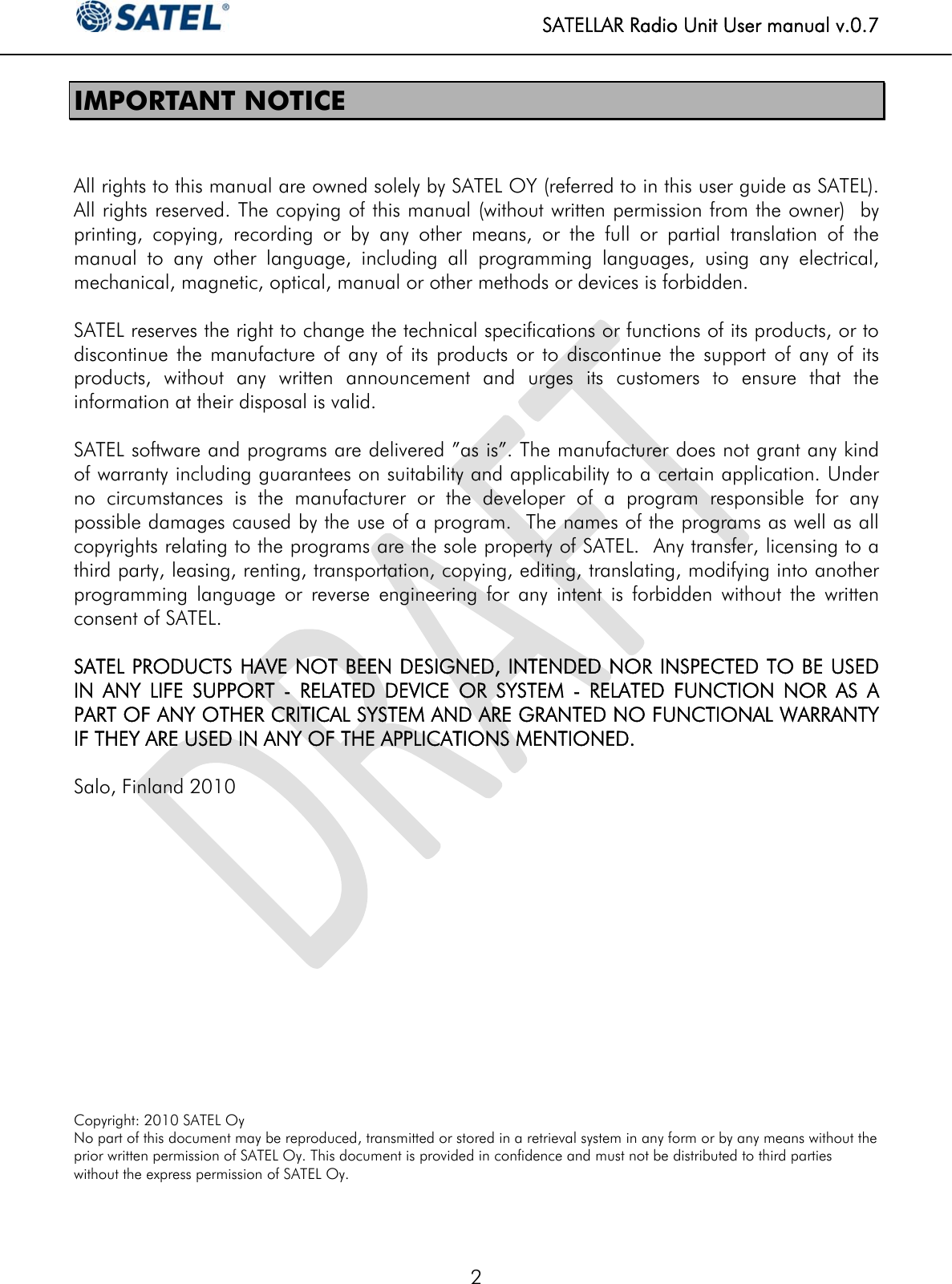   SATELLAR Radio Unit User manual v.0.7  2 IMPORTANT NOTICE   All rights to this manual are owned solely by SATEL OY (referred to in this user guide as SATEL). All rights reserved. The copying of this manual (without written permission from the owner)  by printing, copying, recording or by any other means, or the full or partial translation of the manual to any other language, including all programming languages, using any electrical, mechanical, magnetic, optical, manual or other methods or devices is forbidden.   SATEL reserves the right to change the technical specifications or functions of its products, or to discontinue the manufacture of any of its products or to discontinue the support of any of its products, without any written announcement and urges its customers to ensure that the information at their disposal is valid.   SATEL software and programs are delivered ”as is”. The manufacturer does not grant any kind of warranty including guarantees on suitability and applicability to a certain application. Under no circumstances is the manufacturer or the developer of a program responsible for any possible damages caused by the use of a program.  The names of the programs as well as all copyrights relating to the programs are the sole property of SATEL.  Any transfer, licensing to a third party, leasing, renting, transportation, copying, editing, translating, modifying into another programming language or reverse engineering for any intent is forbidden without the written consent of SATEL.   SATEL PRODUCTS HAVE NOT BEEN DESIGNED, INTENDED NOR INSPECTED TO BE USED IN ANY LIFE SUPPORT - RELATED DEVICE OR SYSTEM - RELATED FUNCTION NOR AS A PART OF ANY OTHER CRITICAL SYSTEM AND ARE GRANTED NO FUNCTIONAL WARRANTY IF THEY ARE USED IN ANY OF THE APPLICATIONS MENTIONED.   Salo, Finland 2010              Copyright: 2010 SATEL Oy No part of this document may be reproduced, transmitted or stored in a retrieval system in any form or by any means without the prior written permission of SATEL Oy. This document is provided in confidence and must not be distributed to third parties without the express permission of SATEL Oy.  