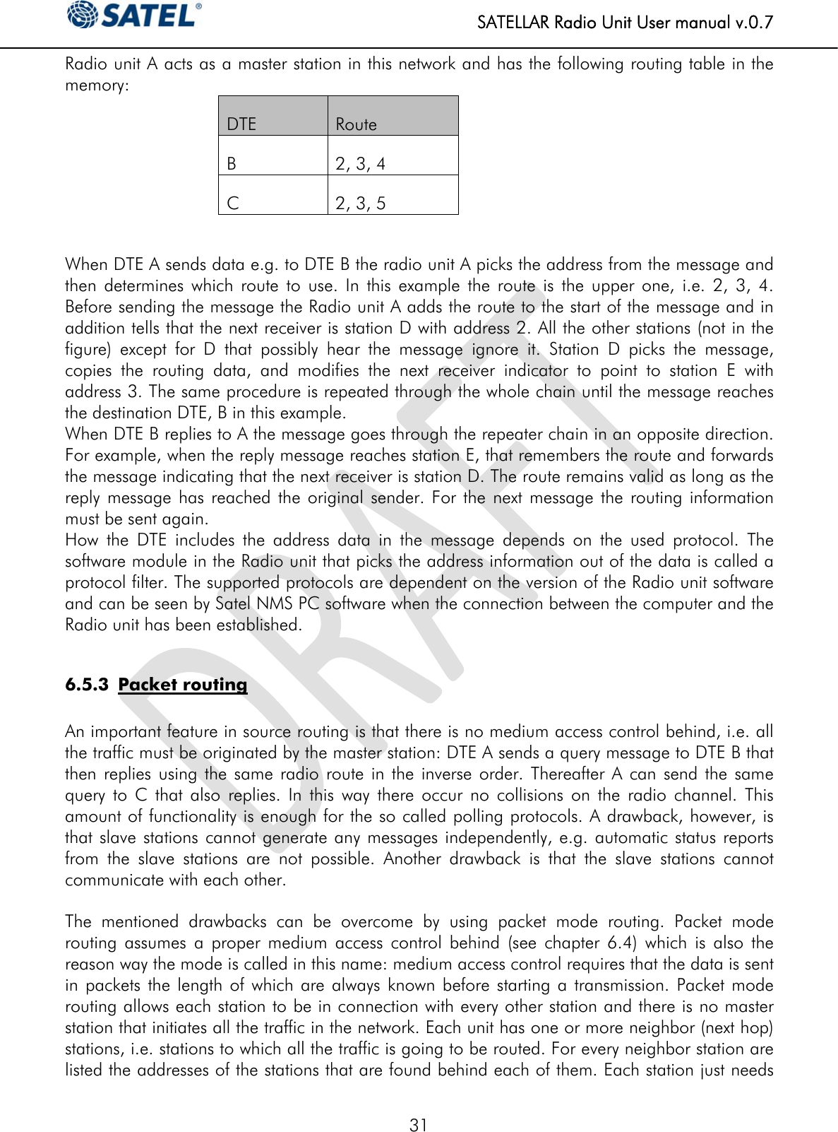  SATELLAR Radio Unit User manual v.0.7  31 Radio unit A acts as a master station in this network and has the following routing table in the memory: DTE  Route B  2, 3, 4 C  2, 3, 5  When DTE A sends data e.g. to DTE B the radio unit A picks the address from the message and then determines which route to use. In this example the route is the upper one, i.e. 2, 3, 4. Before sending the message the Radio unit A adds the route to the start of the message and in addition tells that the next receiver is station D with address 2. All the other stations (not in the figure) except for D that possibly hear the message ignore it. Station D picks the message, copies the routing data, and modifies the next receiver indicator to point to station E with address 3. The same procedure is repeated through the whole chain until the message reaches the destination DTE, B in this example. When DTE B replies to A the message goes through the repeater chain in an opposite direction. For example, when the reply message reaches station E, that remembers the route and forwards the message indicating that the next receiver is station D. The route remains valid as long as the reply message has reached the original sender. For the next message the routing information must be sent again. How the DTE includes the address data in the message depends on the used protocol. The software module in the Radio unit that picks the address information out of the data is called a protocol filter. The supported protocols are dependent on the version of the Radio unit software and can be seen by Satel NMS PC software when the connection between the computer and the Radio unit has been established.  6.5.3 Packet routing  An important feature in source routing is that there is no medium access control behind, i.e. all the traffic must be originated by the master station: DTE A sends a query message to DTE B that then replies using the same radio route in the inverse order. Thereafter A can send the same query to C that also replies. In this way there occur no collisions on the radio channel. This amount of functionality is enough for the so called polling protocols. A drawback, however, is that slave stations cannot generate any messages independently, e.g. automatic status reports from the slave stations are not possible. Another drawback is that the slave stations cannot communicate with each other.  The mentioned drawbacks can be overcome by using packet mode routing. Packet mode routing assumes a proper medium access control behind (see chapter 6.4) which is also the reason way the mode is called in this name: medium access control requires that the data is sent in packets the length of which are always known before starting a transmission. Packet mode routing allows each station to be in connection with every other station and there is no master station that initiates all the traffic in the network. Each unit has one or more neighbor (next hop) stations, i.e. stations to which all the traffic is going to be routed. For every neighbor station are listed the addresses of the stations that are found behind each of them. Each station just needs 