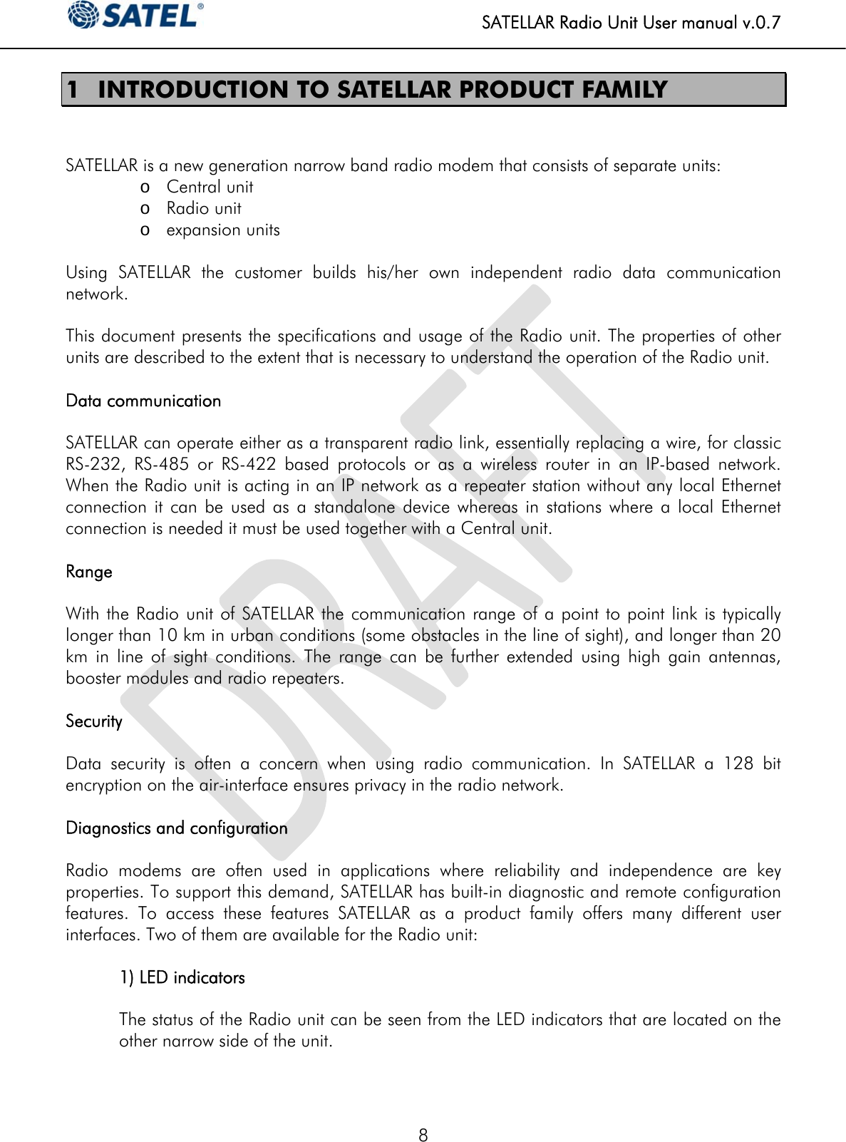   SATELLAR Radio Unit User manual v.0.7  8 1 INTRODUCTION TO SATELLAR PRODUCT FAMILY   SATELLAR is a new generation narrow band radio modem that consists of separate units:  o Central unit o Radio unit o expansion units  Using SATELLAR the customer builds his/her own independent radio data communication network.   This document presents the specifications and usage of the Radio unit. The properties of other units are described to the extent that is necessary to understand the operation of the Radio unit.  Data communication  SATELLAR can operate either as a transparent radio link, essentially replacing a wire, for classic RS-232, RS-485 or RS-422 based protocols or as a wireless router in an IP-based network. When the Radio unit is acting in an IP network as a repeater station without any local Ethernet connection it can be used as a standalone device whereas in stations where a local Ethernet connection is needed it must be used together with a Central unit.  Range  With the Radio unit of SATELLAR the communication range of a point to point link is typically longer than 10 km in urban conditions (some obstacles in the line of sight), and longer than 20 km in line of sight conditions. The range can be further extended using high gain antennas, booster modules and radio repeaters.  Security  Data security is often a concern when using radio communication. In SATELLAR a 128 bit encryption on the air-interface ensures privacy in the radio network.   Diagnostics and configuration  Radio modems are often used in applications where reliability and independence are key properties. To support this demand, SATELLAR has built-in diagnostic and remote configuration features. To access these features SATELLAR as a product family offers many different user interfaces. Two of them are available for the Radio unit:  1) LED indicators  The status of the Radio unit can be seen from the LED indicators that are located on the other narrow side of the unit.  