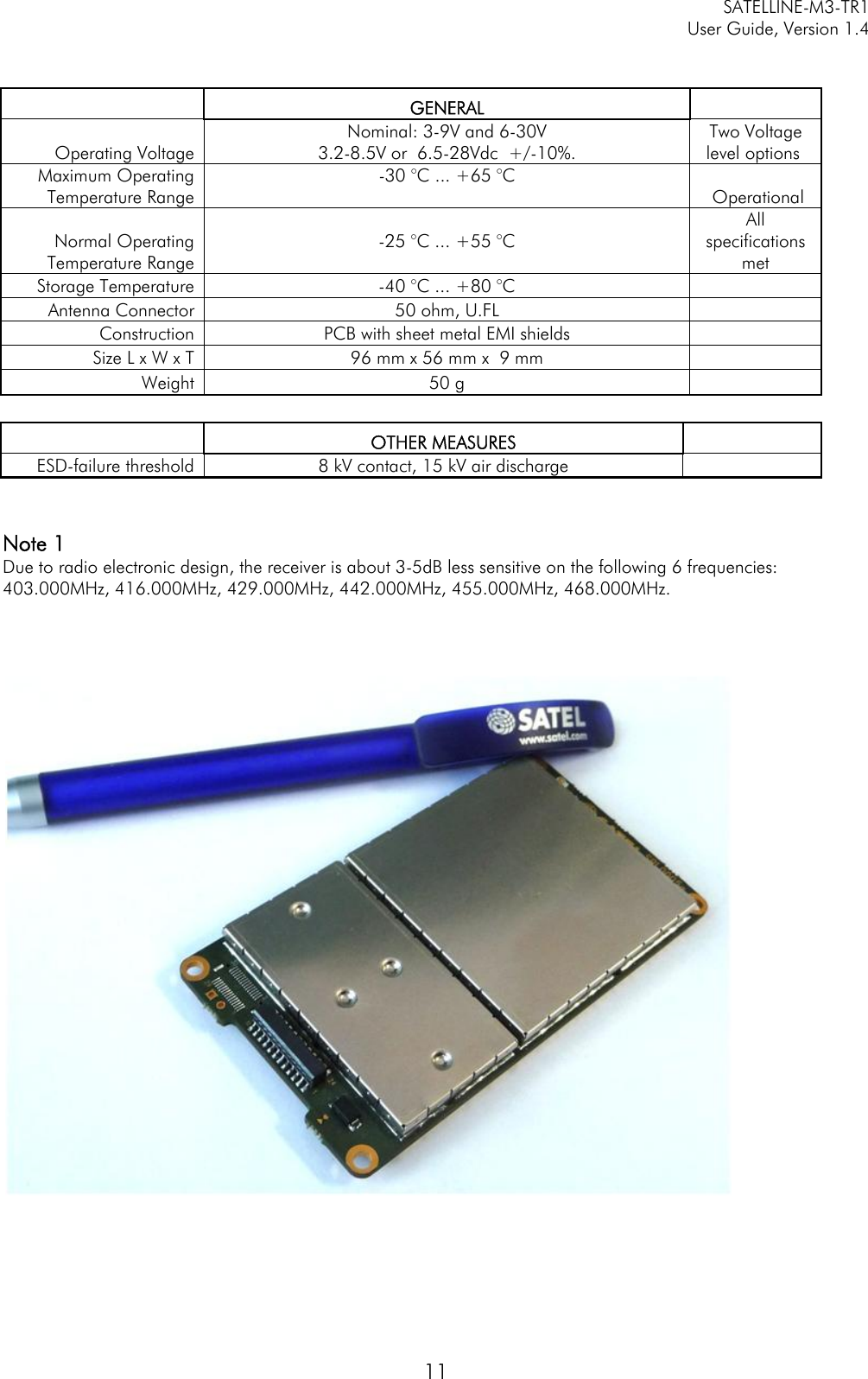   SATELLINE-M3-TR1     User Guide, Version 1.4   11     GENERAL    Operating Voltage  Nominal: 3-9V and 6-30V 3.2-8.5V or  6.5-28Vdc  +/-10%. Two Voltage level options  Maximum Operating Temperature Range -30 °C ... +65 °C    Operational Normal Operating Temperature Range  -25 °C ... +55 °C   All specifications met Storage Temperature  -40 °C ... +80 °C    Antenna Connector  50 ohm, U.FL     Construction  PCB with sheet metal EMI shields     Size L x W x T  96 mm x 56 mm x  9 mm    Weight  50 g         OTHER MEASURES    ESD-failure threshold  8 kV contact, 15 kV air discharge     Note 1 Due to radio electronic design, the receiver is about 3-5dB less sensitive on the following 6 frequencies:  403.000MHz, 416.000MHz, 429.000MHz, 442.000MHz, 455.000MHz, 468.000MHz.      