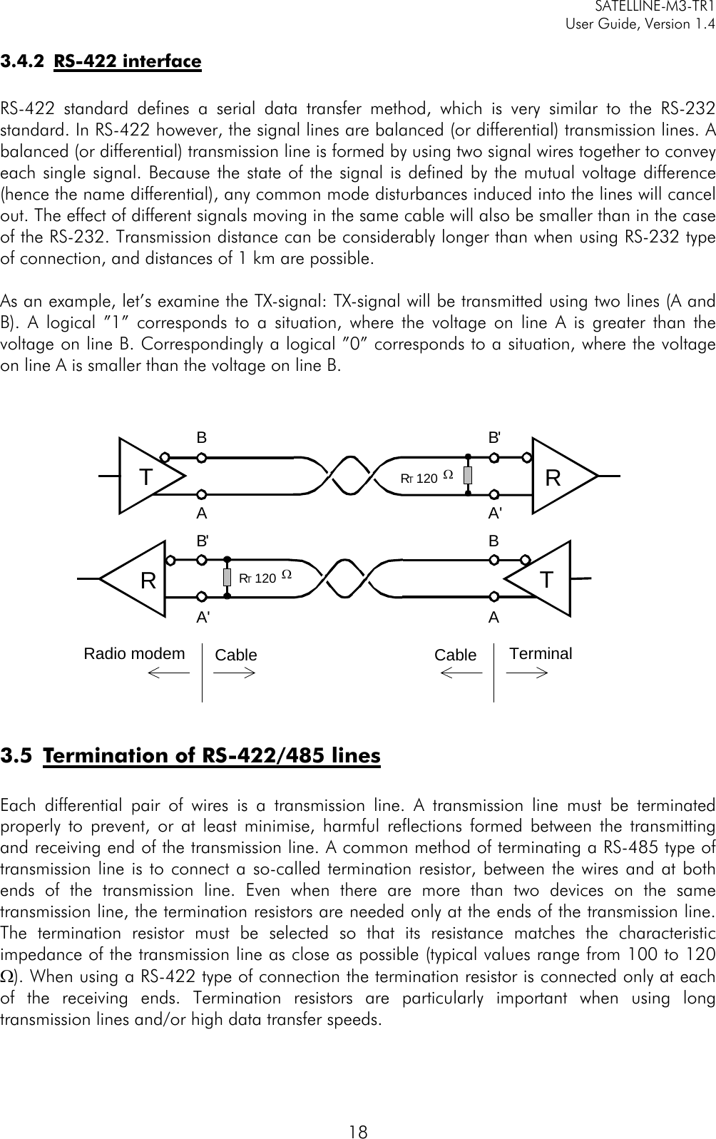   SATELLINE-M3-TR1     User Guide, Version 1.4   18 3.4.2 RS-422 interface  RS-422 standard defines a serial data transfer method, which is very similar to the RS-232 standard. In RS-422 however, the signal lines are balanced (or differential) transmission lines. A balanced (or differential) transmission line is formed by using two signal wires together to convey each single signal. Because the state of the signal is defined by the mutual voltage difference (hence the name differential), any common mode disturbances induced into the lines will cancel out. The effect of different signals moving in the same cable will also be smaller than in the case of the RS-232. Transmission distance can be considerably longer than when using RS-232 type of connection, and distances of 1 km are possible.   As an example, let’s examine the TX-signal: TX-signal will be transmitted using two lines (A and B). A logical ”1” corresponds to a situation, where the voltage on line A is greater than the voltage on line B. Correspondingly a logical ”0” corresponds to a situation, where the voltage on line A is smaller than the voltage on line B.     3.5 Termination of RS-422/485 lines  Each differential pair of wires is a transmission line. A transmission line must be terminated properly to prevent, or at least minimise, harmful reflections formed between the transmitting and receiving end of the transmission line. A common method of terminating a RS-485 type of transmission line is to connect a so-called termination resistor, between the wires and at both ends of the transmission line. Even when there are more than two devices on the same transmission line, the termination resistors are needed only at the ends of the transmission line. The termination resistor must be selected so that its resistance matches the characteristic impedance of the transmission line as close as possible (typical values range from 100 to 120 Ω). When using a RS-422 type of connection the termination resistor is connected only at each of the receiving ends. Termination resistors are particularly important when using long transmission lines and/or high data transfer speeds.  RT  120 ΩRTRT  120 ΩRTBB&apos;AA&apos;B&apos; BA&apos; ARadio modem Cable TerminalCable