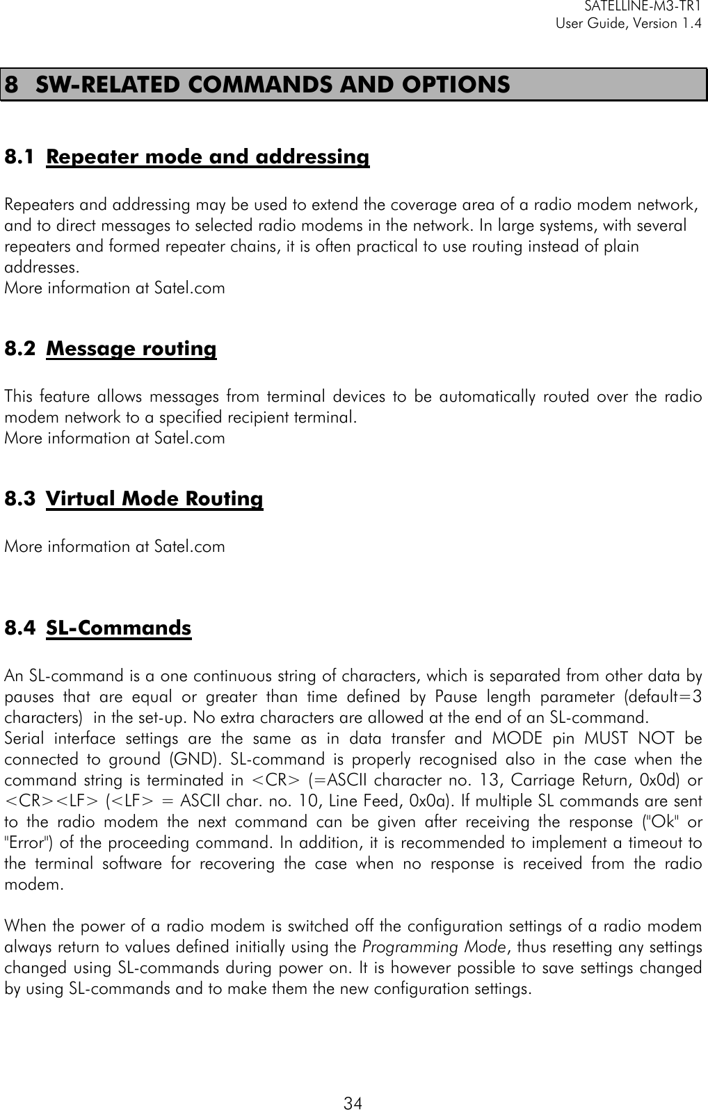   SATELLINE-M3-TR1     User Guide, Version 1.4   34 8 SW-RELATED COMMANDS AND OPTIONS  8.1 Repeater mode and addressing  Repeaters and addressing may be used to extend the coverage area of a radio modem network, and to direct messages to selected radio modems in the network. In large systems, with several repeaters and formed repeater chains, it is often practical to use routing instead of plain addresses.  More information at Satel.com  8.2 Message routing  This feature allows messages from terminal devices to be automatically routed over the radio modem network to a specified recipient terminal.  More information at Satel.com  8.3 Virtual Mode Routing  More information at Satel.com   8.4 SL-Commands  An SL-command is a one continuous string of characters, which is separated from other data by pauses that are equal or greater than time defined by Pause length parameter (default=3 characters)  in the set-up. No extra characters are allowed at the end of an SL-command.  Serial interface settings are the same as in data transfer and MODE pin MUST NOT be connected to ground (GND). SL-command is properly recognised also in the case when the command string is terminated in &lt;CR&gt; (=ASCII character no. 13, Carriage Return, 0x0d) or &lt;CR&gt;&lt;LF&gt; (&lt;LF&gt; = ASCII char. no. 10, Line Feed, 0x0a). If multiple SL commands are sent to the radio modem the next command can be given after receiving the response (&quot;Ok&quot; or &quot;Error&quot;) of the proceeding command. In addition, it is recommended to implement a timeout to the terminal software for recovering the case when no response is received from the radio modem.  When the power of a radio modem is switched off the configuration settings of a radio modem always return to values defined initially using the Programming Mode, thus resetting any settings changed using SL-commands during power on. It is however possible to save settings changed by using SL-commands and to make them the new configuration settings.   