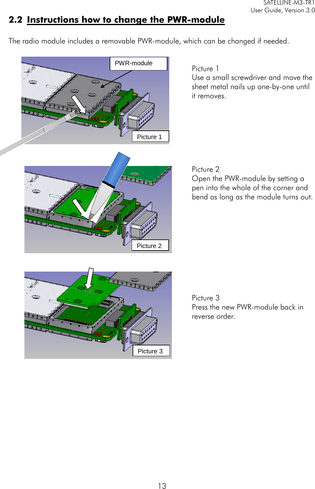     SATELLINE-M3-TR1     User Guide, Version 3.0  13 2.2 Instructions how to change the PWR-module  The radio module includes a removable PWR-module, which can be changed if needed.     Picture 1 Use a small screwdriver and move the sheet metal nails up one-by-one until it removes.        Picture 2 Open the PWR-module by setting a pen into the whole of the corner and bend as long as the module turns out.           Picture 3 Press the new PWR-module back in reverse order.         Picture 2 Picture 3 PWR-module Picture 1 