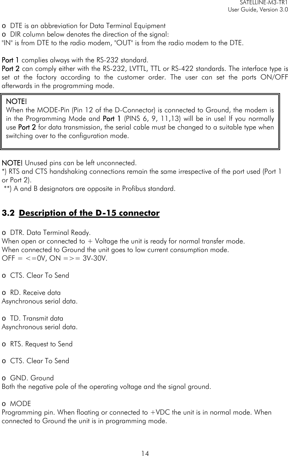     SATELLINE-M3-TR1     User Guide, Version 3.0  14  o DTE is an abbreviation for Data Terminal Equipment o DIR column below denotes the direction of the signal:  &quot;IN&quot; is from DTE to the radio modem, &quot;OUT&quot; is from the radio modem to the DTE.  Port 1 complies always with the RS-232 standard. Port 2 can comply either with the RS-232, LVTTL, TTL or RS-422 standards. The interface type is set at the factory according to the customer order. The user can set the ports ON/OFF afterwards in the programming mode.  NOTE! Unused pins can be left unconnected. *) RTS and CTS handshaking connections remain the same irrespective of the port used (Port 1 or Port 2).  **) A and B designators are opposite in Profibus standard.   3.2 Description of the D-15 connector  o DTR. Data Terminal Ready. When open or connected to + Voltage the unit is ready for normal transfer mode.  When connected to Ground the unit goes to low current consumption mode.  OFF = &lt;=0V, ON =&gt;= 3V-30V.  o CTS. Clear To Send  o RD. Receive data Asynchronous serial data.  o TD. Transmit data Asynchronous serial data.  o RTS. Request to Send  o CTS. Clear To Send  o GND. Ground Both the negative pole of the operating voltage and the signal ground.  o MODE Programming pin. When floating or connected to +VDC the unit is in normal mode. When connected to Ground the unit is in programming mode.  NOTE! When the MODE-Pin (Pin 12 of the D-Connector) is connected to Ground, the modem is in the Programming Mode and Port 1 (PINS 6, 9, 11,13) will be in use! If you normally use Port 2 for data transmission, the serial cable must be changed to a suitable type when switching over to the configuration mode.  