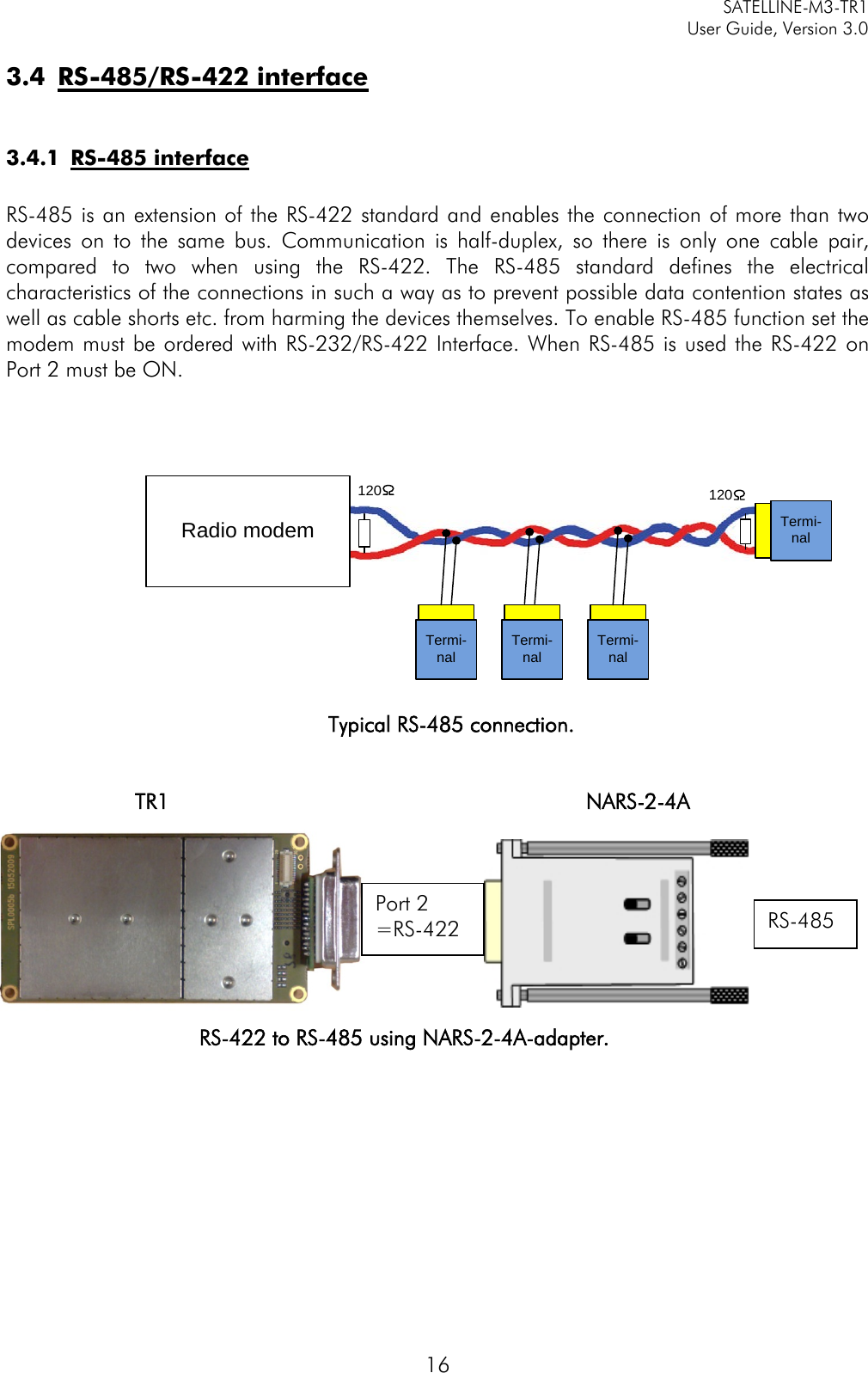     SATELLINE-M3-TR1     User Guide, Version 3.0  16 3.4 RS-485/RS-422 interface  3.4.1 RS-485 interface  RS-485 is an extension of the RS-422 standard and enables the connection of more than two devices on to the same bus. Communication is half-duplex, so there is only one cable pair, compared to two when using the RS-422. The RS-485 standard defines the electrical characteristics of the connections in such a way as to prevent possible data contention states as well as cable shorts etc. from harming the devices themselves. To enable RS-485 function set the modem must be ordered with RS-232/RS-422 Interface. When RS-485 is used the RS-422 on Port 2 must be ON.   Typical RS-485 connection.   TR1        NARS-2-4A         RS-422 to RS-485 using NARS-2-4A-adapter.           Port 2 =RS-422 RS-485 Termi-nalTermi-nalTermi-nal Termi-nal 120120Radio modem