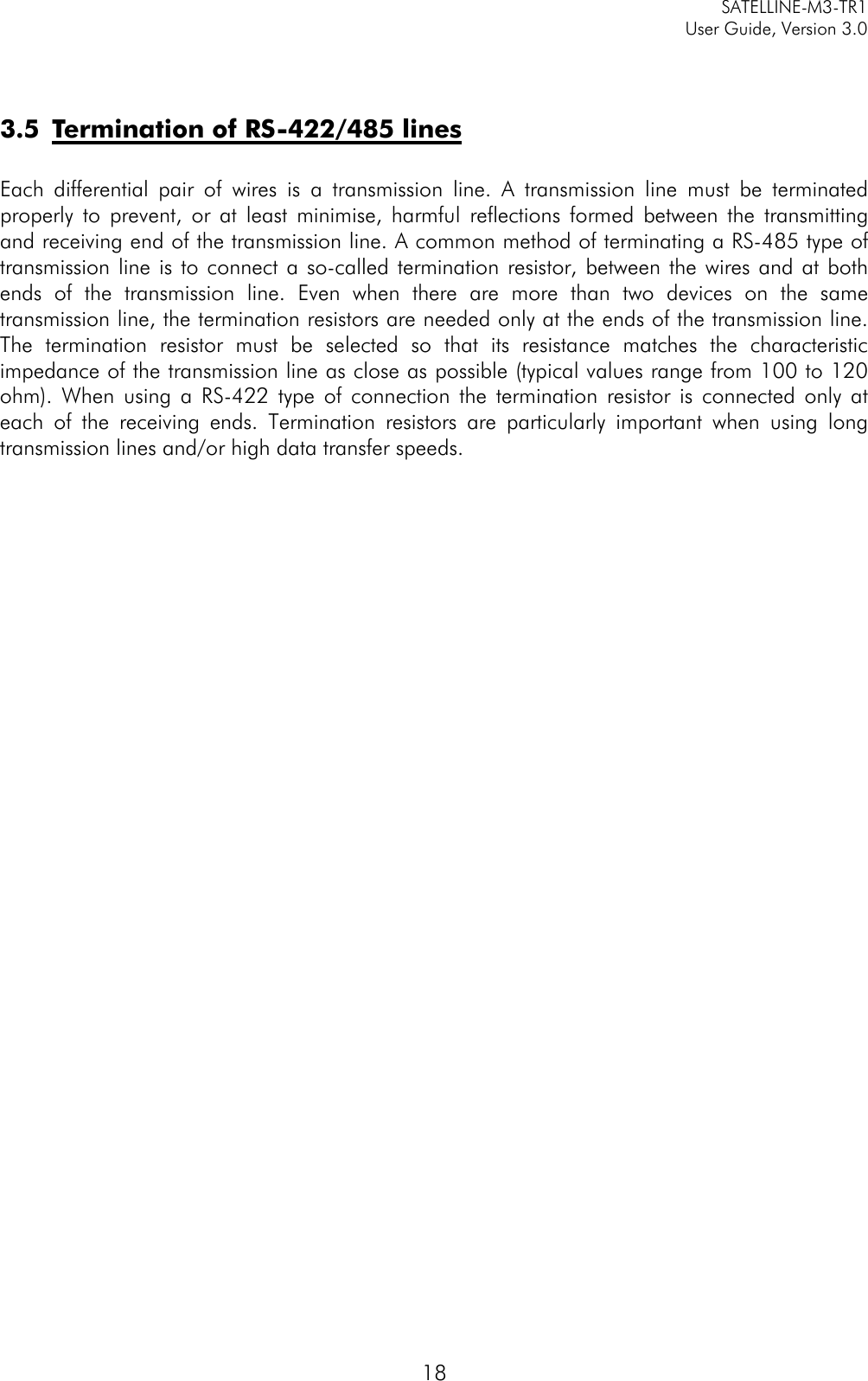     SATELLINE-M3-TR1     User Guide, Version 3.0  18   3.5 Termination of RS-422/485 lines  Each differential pair of wires is a transmission line. A transmission line must be terminated properly to prevent, or at least minimise, harmful reflections formed between the transmitting and receiving end of the transmission line. A common method of terminating a RS-485 type of transmission line is to connect a so-called termination resistor, between the wires and at both ends of the transmission line. Even when there are more than two devices on the same transmission line, the termination resistors are needed only at the ends of the transmission line. The termination resistor must be selected so that its resistance matches the characteristic impedance of the transmission line as close as possible (typical values range from 100 to 120 ohm). When using a RS-422 type of connection the termination resistor is connected only at each of the receiving ends. Termination resistors are particularly important when using long transmission lines and/or high data transfer speeds.  