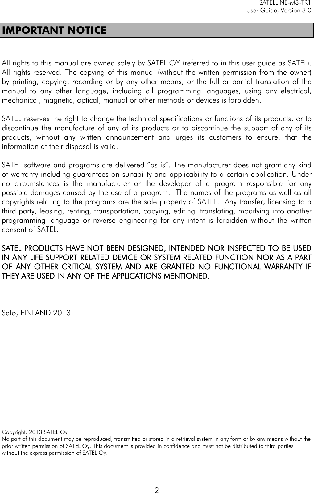     SATELLINE-M3-TR1     User Guide, Version 3.0  2 IMPORTANT NOTICE   All rights to this manual are owned solely by SATEL OY (referred to in this user guide as SATEL). All rights reserved. The copying of this manual (without the written permission from the owner)  by printing, copying, recording or by any other means, or the full or partial translation of the manual to any other language, including all programming languages, using any electrical, mechanical, magnetic, optical, manual or other methods or devices is forbidden.   SATEL reserves the right to change the technical specifications or functions of its products, or to discontinue the manufacture of any of its products or to discontinue the support of any of its products, without any written announcement and urges its customers to ensure, that the information at their disposal is valid.   SATEL software and programs are delivered ”as is”. The manufacturer does not grant any kind of warranty including guarantees on suitability and applicability to a certain application. Under no circumstances is the manufacturer or the developer of a program responsible for any possible damages caused by the use of a program.  The names of the programs as well as all copyrights relating to the programs are the sole property of SATEL.  Any transfer, licensing to a third party, leasing, renting, transportation, copying, editing, translating, modifying into another programming language or reverse engineering for any intent is forbidden without the written consent of SATEL.  SATEL PRODUCTS HAVE NOT BEEN DESIGNED, INTENDED NOR INSPECTED TO BE USED IN ANY LIFE SUPPORT RELATED DEVICE OR SYSTEM RELATED FUNCTION NOR AS A PART OF ANY OTHER CRITICAL SYSTEM AND ARE GRANTED NO FUNCTIONAL WARRANTY IF THEY ARE USED IN ANY OF THE APPLICATIONS MENTIONED.     Salo, FINLAND 2013                Copyright: 2013 SATEL Oy No part of this document may be reproduced, transmitted or stored in a retrieval system in any form or by any means without the prior written permission of SATEL Oy. This document is provided in confidence and must not be distributed to third parties without the express permission of SATEL Oy. 