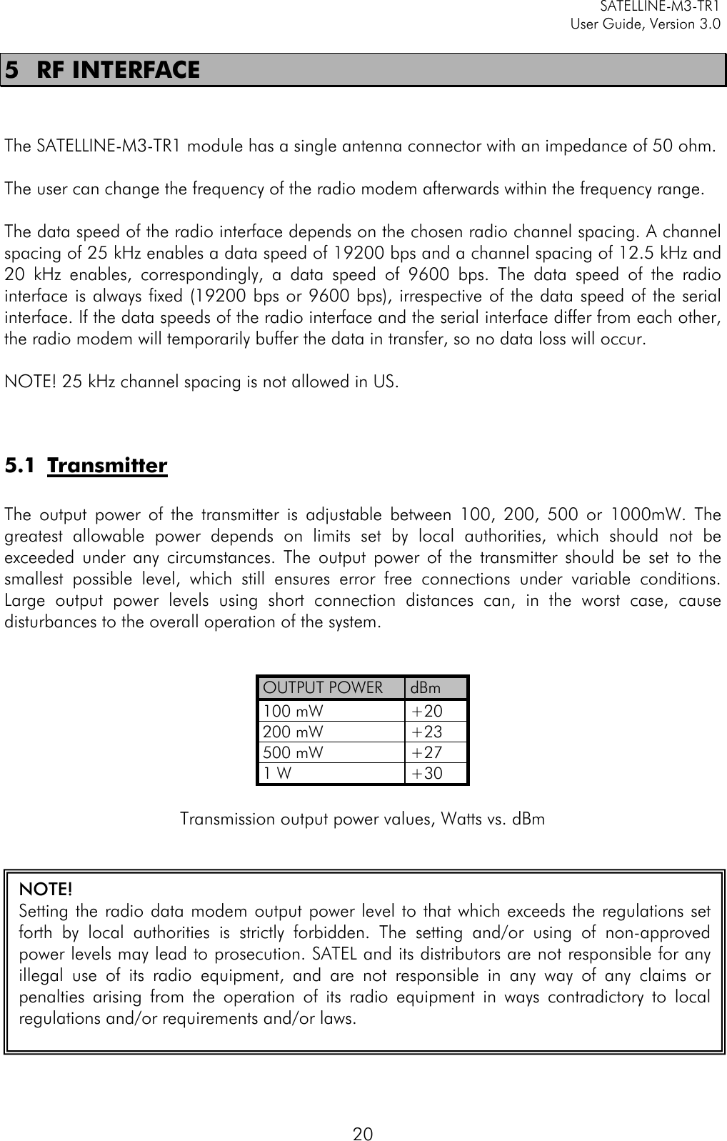     SATELLINE-M3-TR1     User Guide, Version 3.0  20 5 RF INTERFACE   The SATELLINE-M3-TR1 module has a single antenna connector with an impedance of 50 ohm.   The user can change the frequency of the radio modem afterwards within the frequency range.  The data speed of the radio interface depends on the chosen radio channel spacing. A channel spacing of 25 kHz enables a data speed of 19200 bps and a channel spacing of 12.5 kHz and 20 kHz enables, correspondingly, a data speed of 9600 bps. The data speed of the radio interface is always fixed (19200 bps or 9600 bps), irrespective of the data speed of the serial interface. If the data speeds of the radio interface and the serial interface differ from each other, the radio modem will temporarily buffer the data in transfer, so no data loss will occur.  NOTE! 25 kHz channel spacing is not allowed in US.   5.1 Transmitter  The output power of the transmitter is adjustable between 100, 200, 500 or  1000mW. The greatest allowable power depends on limits set by local authorities, which should not be exceeded under any circumstances. The output power of the transmitter should be set to the smallest possible level,  which still ensures error free connections under variable conditions. Large output power levels using short connection distances can, in the worst case, cause disturbances to the overall operation of the system.   OUTPUT POWER dBm 100 mW +20 200 mW +23 500 mW +27 1 W +30  Transmission output power values, Watts vs. dBm   NOTE! Setting the radio data modem output power level to that which exceeds the regulations set forth by local authorities is strictly forbidden. The setting and/or using of non-approved power levels may lead to prosecution. SATEL and its distributors are not responsible for any illegal use of its radio equipment, and are not responsible in any way of any claims or penalties arising from the operation of its radio equipment in ways contradictory to local regulations and/or requirements and/or laws.   