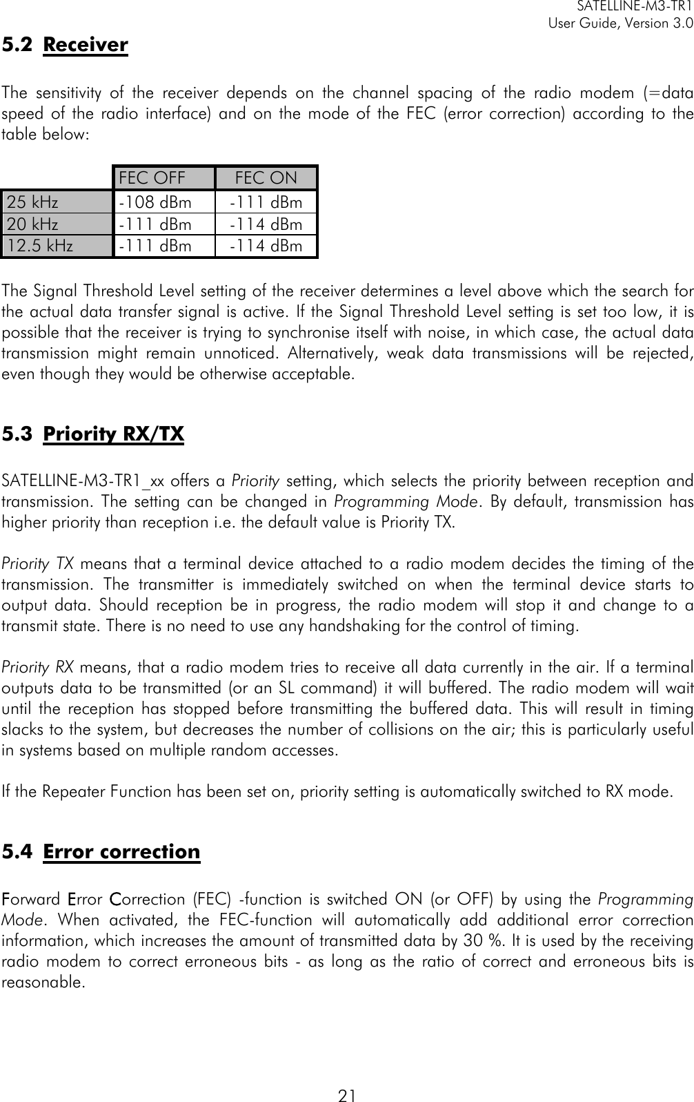     SATELLINE-M3-TR1     User Guide, Version 3.0  21 5.2 Receiver  The sensitivity of the receiver depends on the channel spacing of the radio modem (=data speed of the radio interface) and on the mode of the FEC (error correction) according to the table below:   FEC OFF FEC ON 25 kHz -108 dBm -111 dBm 20 kHz -111 dBm -114 dBm 12.5 kHz -111 dBm -114 dBm  The Signal Threshold Level setting of the receiver determines a level above which the search for the actual data transfer signal is active. If the Signal Threshold Level setting is set too low, it is possible that the receiver is trying to synchronise itself with noise, in which case, the actual data transmission might remain unnoticed. Alternatively, weak data transmissions will be rejected, even though they would be otherwise acceptable.   5.3 Priority RX/TX  SATELLINE-M3-TR1_xx offers a Priority setting, which selects the priority between reception and transmission. The setting can be changed in Programming Mode. By default, transmission has higher priority than reception i.e. the default value is Priority TX.    Priority TX means that a terminal device attached to a radio modem decides the timing of the transmission. The transmitter is immediately switched on when the terminal device starts to output data. Should reception be in progress, the radio modem will stop it and change to a transmit state. There is no need to use any handshaking for the control of timing.   Priority RX means, that a radio modem tries to receive all data currently in the air. If a terminal outputs data to be transmitted (or an SL command) it will buffered. The radio modem will wait until the reception has stopped before transmitting the buffered data. This will result in timing slacks to the system, but decreases the number of collisions on the air; this is particularly useful in systems based on multiple random accesses.  If the Repeater Function has been set on, priority setting is automatically switched to RX mode.  5.4 Error correction  Forward Error Correction (FEC)  -function is switched ON (or OFF) by using the Programming Mode. When activated, the FEC-function will automatically add additional error correction information, which increases the amount of transmitted data by 30 %. It is used by the receiving radio modem to correct erroneous bits - as long as the ratio of correct and erroneous bits is reasonable.   