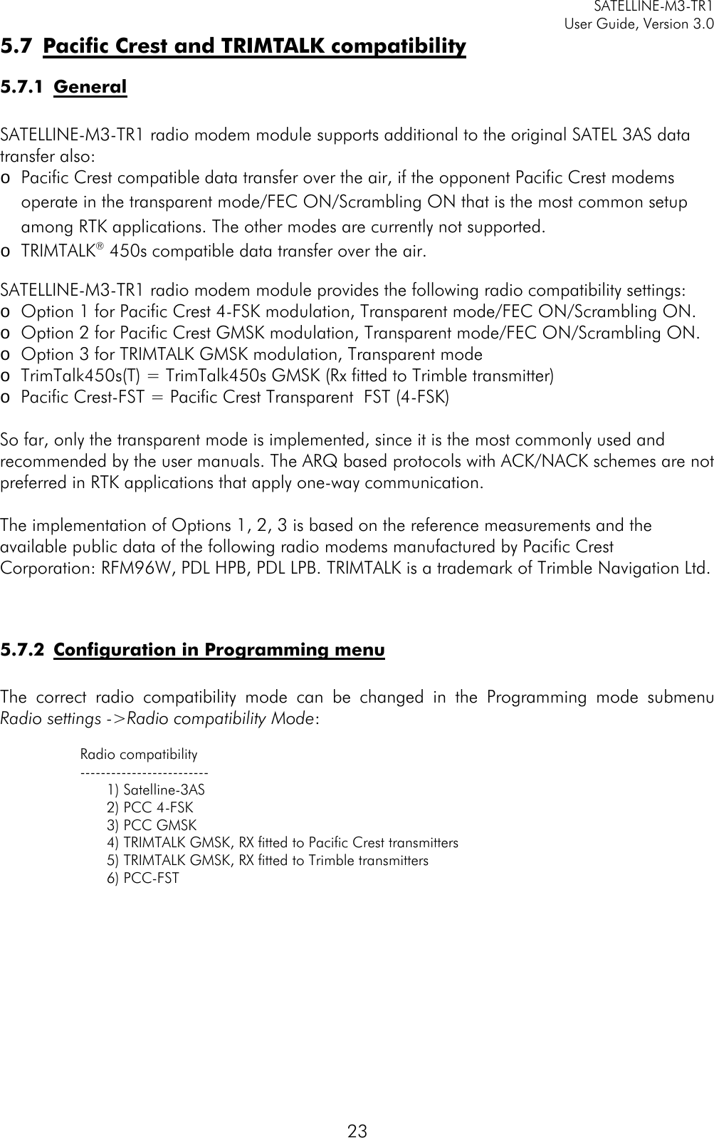     SATELLINE-M3-TR1     User Guide, Version 3.0  23 5.7 Pacific Crest and TRIMTALK compatibility 5.7.1 General  SATELLINE-M3-TR1 radio modem module supports additional to the original SATEL 3AS data transfer also: o Pacific Crest compatible data transfer over the air, if the opponent Pacific Crest modems operate in the transparent mode/FEC ON/Scrambling ON that is the most common setup among RTK applications. The other modes are currently not supported. o TRIMTALK® 450s compatible data transfer over the air.  SATELLINE-M3-TR1 radio modem module provides the following radio compatibility settings: o Option 1 for Pacific Crest 4-FSK modulation, Transparent mode/FEC ON/Scrambling ON. o Option 2 for Pacific Crest GMSK modulation, Transparent mode/FEC ON/Scrambling ON. o Option 3 for TRIMTALK GMSK modulation, Transparent mode o TrimTalk450s(T) = TrimTalk450s GMSK (Rx fitted to Trimble transmitter) o Pacific Crest-FST = Pacific Crest Transparent  FST (4-FSK)  So far, only the transparent mode is implemented, since it is the most commonly used and recommended by the user manuals. The ARQ based protocols with ACK/NACK schemes are not preferred in RTK applications that apply one-way communication.   The implementation of Options 1, 2, 3 is based on the reference measurements and the available public data of the following radio modems manufactured by Pacific Crest Corporation: RFM96W, PDL HPB, PDL LPB. TRIMTALK is a trademark of Trimble Navigation Ltd.   5.7.2 Configuration in Programming menu  The correct radio compatibility mode can be changed in the Programming mode submenu Radio settings -&gt;Radio compatibility Mode:  Radio compatibility  ------------------------- 1) Satelline-3AS          2) PCC 4-FSK 3) PCC GMSK         4) TRIMTALK GMSK, RX fitted to Pacific Crest transmitters   5) TRIMTALK GMSK, RX fitted to Trimble transmitters   6) PCC-FST    