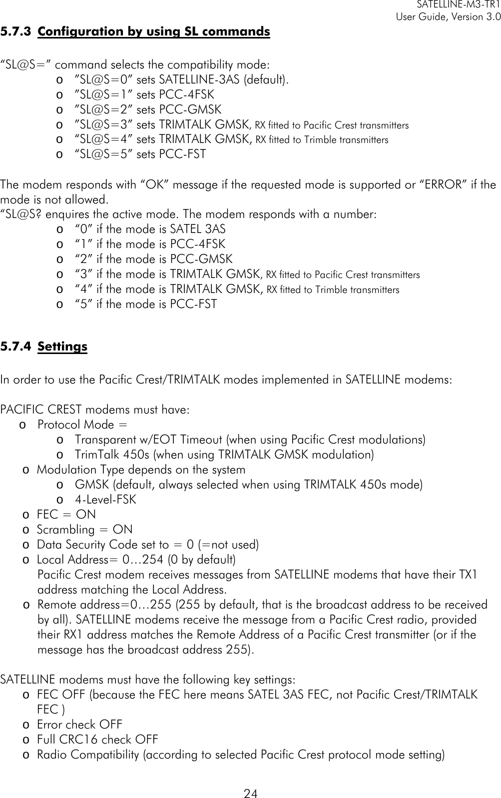     SATELLINE-M3-TR1     User Guide, Version 3.0  24 5.7.3 Configuration by using SL commands  “SL@S=” command selects the compatibility mode: o ”SL@S=0” sets SATELLINE-3AS (default). o ”SL@S=1” sets PCC-4FSK o ”SL@S=2” sets PCC-GMSK  o ”SL@S=3” sets TRIMTALK GMSK, RX fitted to Pacific Crest transmitters o “SL@S=4” sets TRIMTALK GMSK, RX fitted to Trimble transmitters o “SL@S=5” sets PCC-FST  The modem responds with “OK” message if the requested mode is supported or “ERROR” if the mode is not allowed. “SL@S? enquires the active mode. The modem responds with a number: o “0” if the mode is SATEL 3AS   o “1” if the mode is PCC-4FSK o “2” if the mode is PCC-GMSK o “3” if the mode is TRIMTALK GMSK, RX fitted to Pacific Crest transmitters o “4” if the mode is TRIMTALK GMSK, RX fitted to Trimble transmitters o “5” if the mode is PCC-FST  5.7.4 Settings  In order to use the Pacific Crest/TRIMTALK modes implemented in SATELLINE modems:  PACIFIC CREST modems must have: o Protocol Mode = o Transparent w/EOT Timeout (when using Pacific Crest modulations) o TrimTalk 450s (when using TRIMTALK GMSK modulation) o Modulation Type depends on the system o GMSK (default, always selected when using TRIMTALK 450s mode) o 4-Level-FSK o FEC = ON o Scrambling = ON o Data Security Code set to = 0 (=not used) o Local Address= 0…254 (0 by default)  Pacific Crest modem receives messages from SATELLINE modems that have their TX1   address matching the Local Address. o Remote address=0…255 (255 by default, that is the broadcast address to be received by all). SATELLINE modems receive the message from a Pacific Crest radio, provided their RX1 address matches the Remote Address of a Pacific Crest transmitter (or if the message has the broadcast address 255).  SATELLINE modems must have the following key settings: o FEC OFF (because the FEC here means SATEL 3AS FEC, not Pacific Crest/TRIMTALK FEC ) o Error check OFF o Full CRC16 check OFF o Radio Compatibility (according to selected Pacific Crest protocol mode setting)  