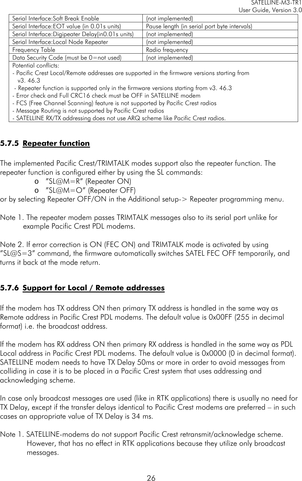     SATELLINE-M3-TR1     User Guide, Version 3.0  26 Serial Interface:Soft Break Enable (not implemented) Serial Interface:EOT value (in 0.01s units) Pause length (in serial port byte intervals) Serial Interface:Digipeater Delay(in0.01s units) (not implemented) Serial Interface:Local Node Repeater (not implemented) Frequency Table Radio frequency Data Security Code (must be 0=not used) (not implemented) Potential conflicts: - Pacific Crest Local/Remote addresses are supported in the firmware versions starting from     v3. 46.3  - Repeater function is supported only in the firmware versions starting from v3. 46.3 - Error check and Full CRC16 check must be OFF in SATELLINE modem - FCS (Free Channel Scanning) feature is not supported by Pacific Crest radios - Message Routing is not supported by Pacific Crest radios - SATELLINE RX/TX addressing does not use ARQ scheme like Pacific Crest radios.  5.7.5 Repeater function  The implemented Pacific Crest/TRIMTALK modes support also the repeater function. The repeater function is configured either by using the SL commands: o ”SL@M=R” (Repeater ON) o ”SL@M=O” (Repeater OFF) or by selecting Repeater OFF/ON in the Additional setup-&gt; Repeater programming menu.  Note 1. The repeater modem passes TRIMTALK messages also to its serial port unlike for example Pacific Crest PDL modems.  Note 2. If error correction is ON (FEC ON) and TRIMTALK mode is activated by using ”SL@S=3” command, the firmware automatically switches SATEL FEC OFF temporarily, and turns it back at the mode return.  5.7.6 Support for Local / Remote addresses  If the modem has TX address ON then primary TX address is handled in the same way as Remote address in Pacific Crest PDL modems. The default value is 0x00FF (255 in decimal format) i.e. the broadcast address.  If the modem has RX address ON then primary RX address is handled in the same way as PDL Local address in Pacific Crest PDL modems. The default value is 0x0000 (0 in decimal format). SATELLINE modem needs to have TX Delay 50ms or more in order to avoid messages from colliding in case it is to be placed in a Pacific Crest system that uses addressing and acknowledging scheme.  In case only broadcast messages are used (like in RTK applications) there is usually no need for TX Delay, except if the transfer delays identical to Pacific Crest modems are preferred – in such cases an appropriate value of TX Delay is 34 ms.  Note 1. SATELLINE-modems do not support Pacific Crest retransmit/acknowledge scheme. However, that has no effect in RTK applications because they utilize only broadcast messages. 