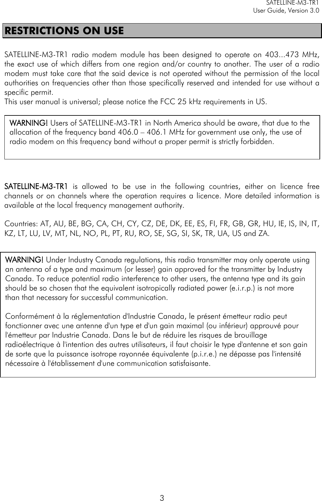     SATELLINE-M3-TR1     User Guide, Version 3.0  3 RESTRICTIONS ON USE  SATELLINE-M3-TR1 radio modem module has  been designed to operate on 403...473  MHz, the exact use of which differs from one region and/or country to another. The user of a radio modem must take care that the said device is not operated without the permission of the local authorities on frequencies other than those specifically reserved and intended for use without a specific permit.  This user manual is universal; please notice the FCC 25 kHz requirements in US.     .    SATELLINE-M3-TR1  is allowed to be use in the following countries, either on licence free channels or on channels where the operation requires a licence. More detailed information is available at the local frequency management authority.  Countries: AT, AU, BE, BG, CA, CH, CY, CZ, DE, DK, EE, ES, FI, FR, GB, GR, HU, IE, IS, IN, IT, KZ, LT, LU, LV, MT, NL, NO, PL, PT, RU, RO, SE, SG, SI, SK, TR, UA, US and ZA.   WARNING! Users of SATELLINE-M3-TR1 in North America should be aware, that due to the allocation of the frequency band 406.0 – 406.1 MHz for government use only, the use of radio modem on this frequency band without a proper permit is strictly forbidden. WARNING! Under Industry Canada regulations, this radio transmitter may only operate using an antenna of a type and maximum (or lesser) gain approved for the transmitter by Industry Canada. To reduce potential radio interference to other users, the antenna type and its gain should be so chosen that the equivalent isotropically radiated power (e.i.r.p.) is not more than that necessary for successful communication.  Conformément à la réglementation d&apos;Industrie Canada, le présent émetteur radio peut fonctionner avec une antenne d&apos;un type et d&apos;un gain maximal (ou inférieur) approuvé pour l&apos;émetteur par Industrie Canada. Dans le but de réduire les risques de brouillage radioélectrique à l&apos;intention des autres utilisateurs, il faut choisir le type d&apos;antenne et son gain de sorte que la puissance isotrope rayonnée équivalente (p.i.r.e.) ne dépasse pas l&apos;intensité nécessaire à l&apos;établissement d&apos;une communication satisfaisante. 