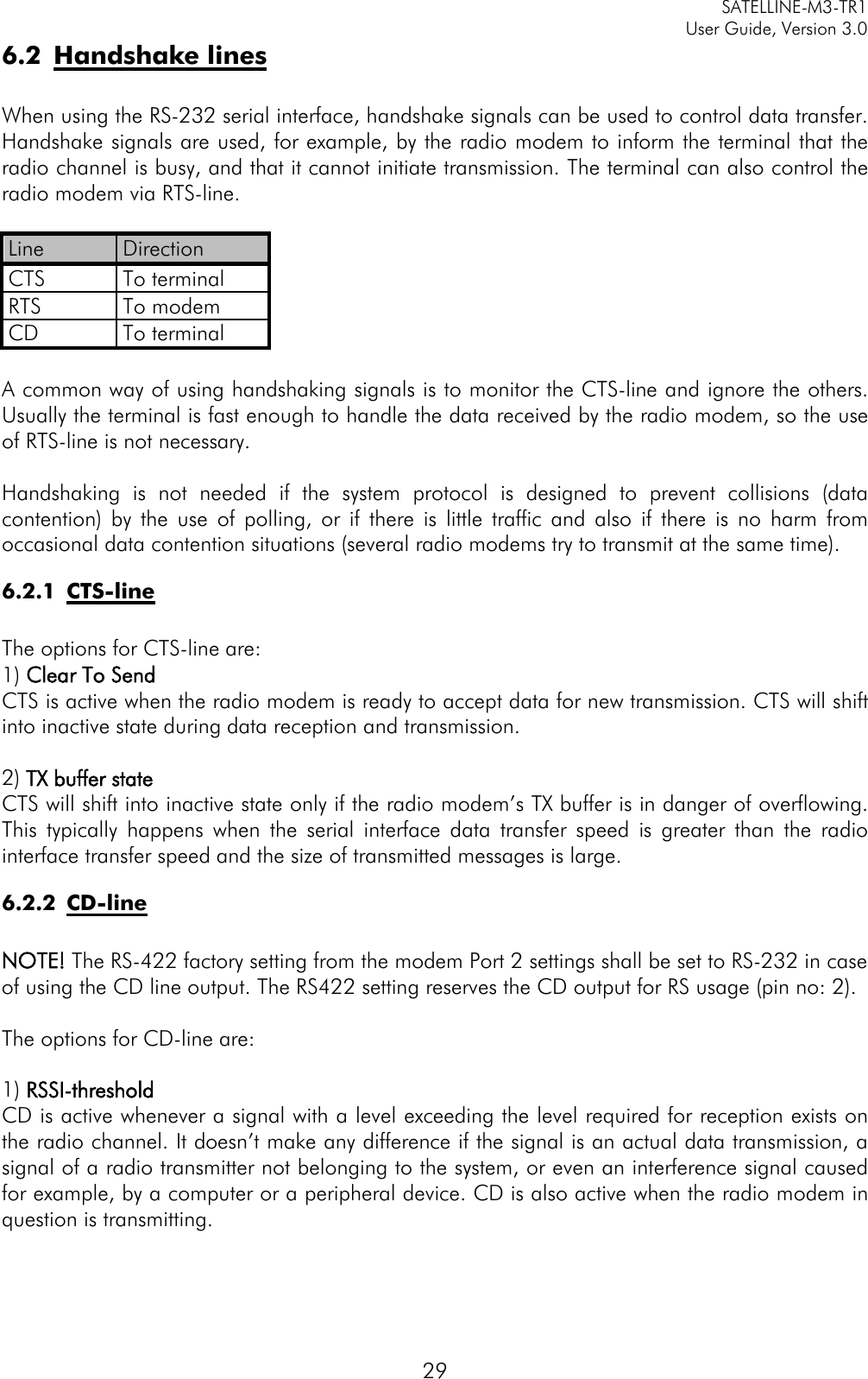     SATELLINE-M3-TR1     User Guide, Version 3.0  29 6.2 Handshake lines  When using the RS-232 serial interface, handshake signals can be used to control data transfer. Handshake signals are used, for example, by the radio modem to inform the terminal that the radio channel is busy, and that it cannot initiate transmission. The terminal can also control the radio modem via RTS-line.  Line Direction CTS To terminal RTS To modem CD To terminal  A common way of using handshaking signals is to monitor the CTS-line and ignore the others. Usually the terminal is fast enough to handle the data received by the radio modem, so the use of RTS-line is not necessary.  Handshaking is not needed if the system protocol is designed to prevent collisions (data contention) by the use of polling, or if there is little traffic and also if there is no harm from occasional data contention situations (several radio modems try to transmit at the same time). 6.2.1 CTS-line  The options for CTS-line are: 1) Clear To Send CTS is active when the radio modem is ready to accept data for new transmission. CTS will shift into inactive state during data reception and transmission.   2) TX buffer state CTS will shift into inactive state only if the radio modem’s TX buffer is in danger of overflowing. This typically happens when the serial interface data transfer speed is greater than the radio interface transfer speed and the size of transmitted messages is large. 6.2.2 CD-line  NOTE! The RS-422 factory setting from the modem Port 2 settings shall be set to RS-232 in case of using the CD line output. The RS422 setting reserves the CD output for RS usage (pin no: 2).  The options for CD-line are:  1) RSSI-threshold CD is active whenever a signal with a level exceeding the level required for reception exists on the radio channel. It doesn’t make any difference if the signal is an actual data transmission, a signal of a radio transmitter not belonging to the system, or even an interference signal caused for example, by a computer or a peripheral device. CD is also active when the radio modem in question is transmitting.    