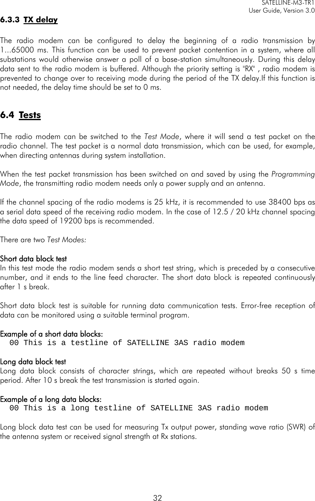     SATELLINE-M3-TR1     User Guide, Version 3.0  32 6.3.3 TX delay  The radio modem can be configured to delay the beginning of a radio transmission by 1...65000 ms. This function can be used to prevent packet contention in a system, where all substations would otherwise answer a poll of a base-station simultaneously. During this delay data sent to the radio modem is buffered. Although the priority setting is &quot;RX&quot; , radio modem is prevented to change over to receiving mode during the period of the TX delay.If this function is not needed, the delay time should be set to 0 ms.  6.4 Tests  The radio modem can be switched to the Test Mode, where it will send a test packet on the radio channel. The test packet is a normal data transmission, which can be used, for example, when directing antennas during system installation.  When the test packet transmission has been switched on and saved by using the Programming Mode, the transmitting radio modem needs only a power supply and an antenna.  If the channel spacing of the radio modems is 25 kHz, it is recommended to use 38400 bps as a serial data speed of the receiving radio modem. In the case of 12.5 / 20 kHz channel spacing the data speed of 19200 bps is recommended.   There are two Test Modes:  Short data block test In this test mode the radio modem sends a short test string, which is preceded by a consecutive number, and it ends to the line feed character. The short data block is repeated continuously after 1 s break.  Short data block test is suitable for running data communication tests. Error-free reception of data can be monitored using a suitable terminal program.  Example of a short data blocks:   00 This is a testline of SATELLINE 3AS radio modem    Long data block test Long data block consists of character strings, which are repeated without breaks 50 s time period. After 10 s break the test transmission is started again.   Example of a long data blocks:   00 This is a long testline of SATELLINE 3AS radio modem  Long block data test can be used for measuring Tx output power, standing wave ratio (SWR) of the antenna system or received signal strength at Rx stations.  