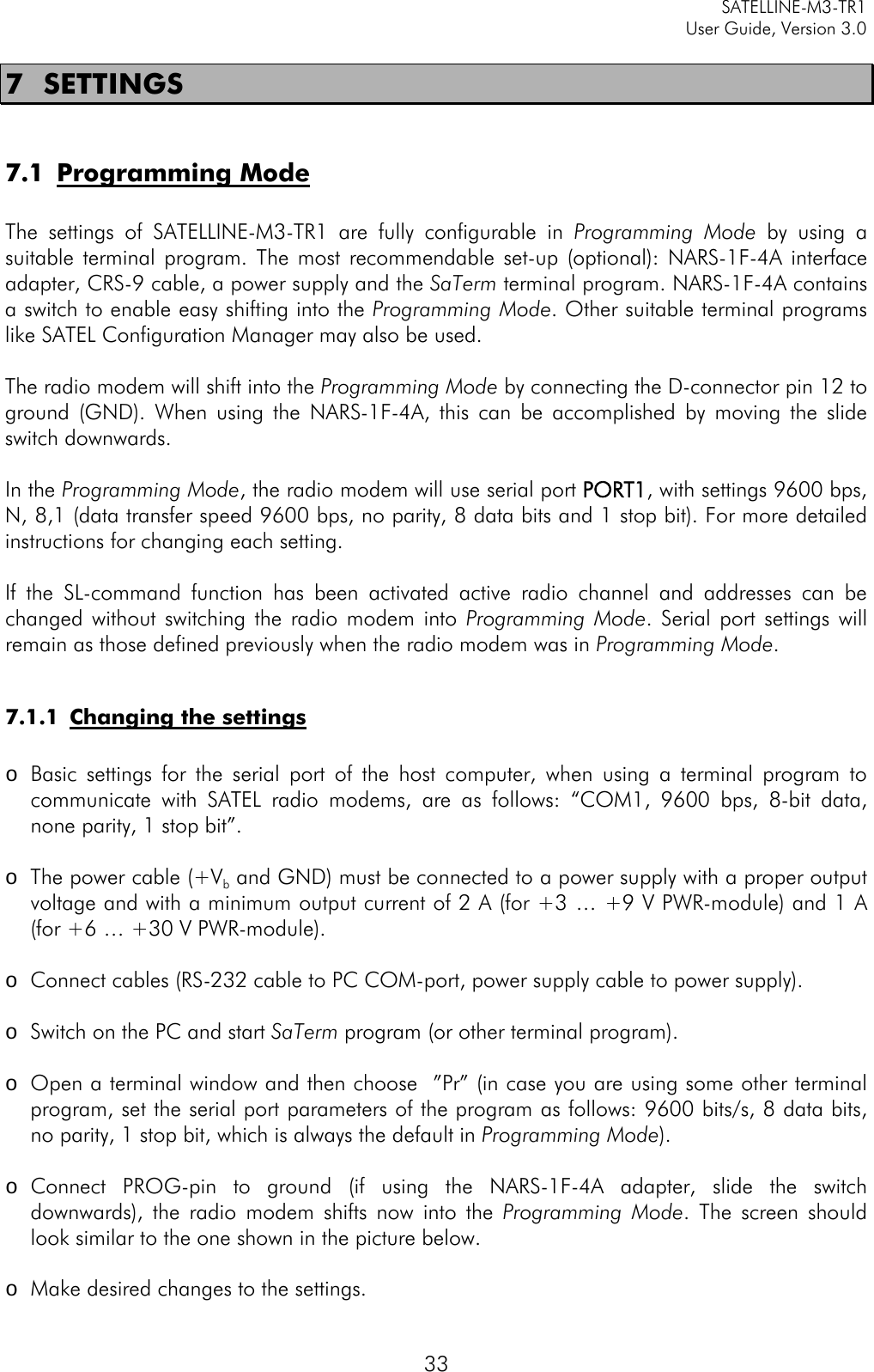     SATELLINE-M3-TR1     User Guide, Version 3.0  33 7 SETTINGS  7.1 Programming Mode  The settings of SATELLINE-M3-TR1 are fully configurable in Programming  Mode by using a suitable terminal program. The most recommendable set-up (optional): NARS-1F-4A interface adapter, CRS-9 cable, a power supply and the SaTerm terminal program. NARS-1F-4A contains a switch to enable easy shifting into the Programming Mode. Other suitable terminal programs like SATEL Configuration Manager may also be used.  The radio modem will shift into the Programming Mode by connecting the D-connector pin 12 to ground (GND). When using the NARS-1F-4A, this can be accomplished by moving the slide switch downwards.   In the Programming Mode, the radio modem will use serial port PORT1, with settings 9600 bps, N, 8,1 (data transfer speed 9600 bps, no parity, 8 data bits and 1 stop bit). For more detailed instructions for changing each setting.  If the SL-command function has been activated active radio channel and addresses can be changed without switching the radio modem into Programming Mode. Serial port settings will remain as those defined previously when the radio modem was in Programming Mode.   7.1.1 Changing the settings  o Basic settings for the serial port of the host computer, when using a terminal program to communicate with SATEL radio modems, are as follows: “COM1, 9600 bps, 8-bit data, none parity, 1 stop bit”.   o The power cable (+Vb and GND) must be connected to a power supply with a proper output voltage and with a minimum output current of 2 A (for +3 … +9 V PWR-module) and 1 A (for +6 … +30 V PWR-module).  o Connect cables (RS-232 cable to PC COM-port, power supply cable to power supply).  o Switch on the PC and start SaTerm program (or other terminal program).  o Open a terminal window and then choose  ”Pr” (in case you are using some other terminal program, set the serial port parameters of the program as follows: 9600 bits/s, 8 data bits, no parity, 1 stop bit, which is always the default in Programming Mode).  o Connect PROG-pin to ground (if using the NARS-1F-4A adapter, slide the switch downwards), the radio modem shifts now into the Programming Mode. The screen should look similar to the one shown in the picture below.  o Make desired changes to the settings. 