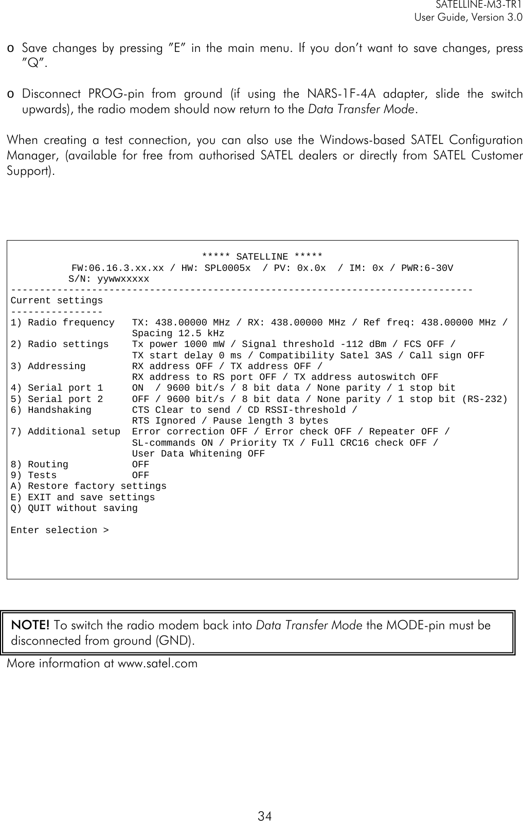     SATELLINE-M3-TR1     User Guide, Version 3.0  34  o Save changes by pressing ”E” in the main menu. If you don’t want to save changes, press ”Q”.  o Disconnect PROG-pin from ground (if using the NARS-1F-4A adapter, slide the switch upwards), the radio modem should now return to the Data Transfer Mode.  When creating a test connection, you can also use the Windows-based SATEL Configuration Manager, (available for free from authorised SATEL dealers or directly from SATEL Customer Support).      ***** SATELLINE ***** FW:06.16.3.xx.xx / HW: SPL0005x  / PV: 0x.0x  / IM: 0x / PWR:6-30V           S/N: yywwxxxxx  -------------------------------------------------------------------------------- Current settings ---------------- 1) Radio frequency   TX: 438.00000 MHz / RX: 438.00000 MHz / Ref freq: 438.00000 MHz /                       Spacing 12.5 kHz     2) Radio settings    Tx power 1000 mW / Signal threshold -112 dBm / FCS OFF /                      TX start delay 0 ms / Compatibility Satel 3AS / Call sign OFF    3) Addressing        RX address OFF / TX address OFF /                      RX address to RS port OFF / TX address autoswitch OFF 4) Serial port 1     ON  / 9600 bit/s / 8 bit data / None parity / 1 stop bit  5) Serial port 2     OFF / 9600 bit/s / 8 bit data / None parity / 1 stop bit (RS-232) 6) Handshaking       CTS Clear to send / CD RSSI-threshold /                       RTS Ignored / Pause length 3 bytes  7) Additional setup  Error correction OFF / Error check OFF / Repeater OFF /                       SL-commands ON / Priority TX / Full CRC16 check OFF /                       User Data Whitening OFF 8) Routing           OFF 9) Tests             OFF  A) Restore factory settings E) EXIT and save settings Q) QUIT without saving  Enter selection &gt;    More information at www.satel.com      NOTE! To switch the radio modem back into Data Transfer Mode the MODE-pin must be disconnected from ground (GND). 