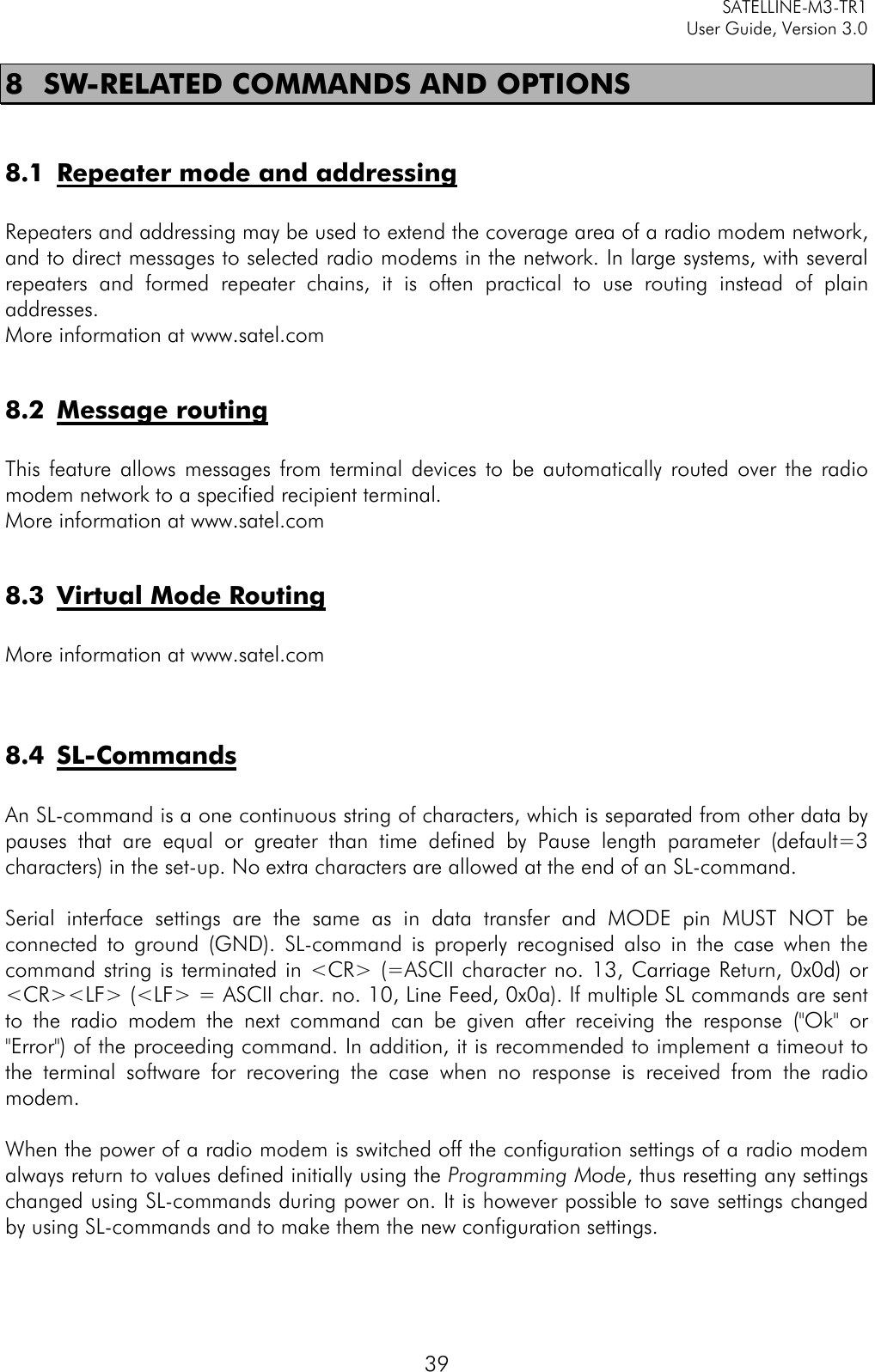     SATELLINE-M3-TR1     User Guide, Version 3.0  39 8 SW-RELATED COMMANDS AND OPTIONS  8.1 Repeater mode and addressing  Repeaters and addressing may be used to extend the coverage area of a radio modem network, and to direct messages to selected radio modems in the network. In large systems, with several repeaters and formed repeater chains, it is often practical to use routing instead of plain addresses.  More information at www.satel.com  8.2 Message routing  This feature allows messages from terminal devices to be automatically routed over the radio modem network to a specified recipient terminal.  More information at www.satel.com  8.3 Virtual Mode Routing  More information at www.satel.com   8.4 SL-Commands  An SL-command is a one continuous string of characters, which is separated from other data by pauses that are equal or greater than time defined by Pause length parameter (default=3 characters) in the set-up. No extra characters are allowed at the end of an SL-command.   Serial interface settings are the same as in data transfer and MODE pin MUST NOT be connected to ground (GND). SL-command  is properly recognised also in the case when the command string is terminated in &lt;CR&gt; (=ASCII character no. 13, Carriage Return, 0x0d) or &lt;CR&gt;&lt;LF&gt; (&lt;LF&gt; = ASCII char. no. 10, Line Feed, 0x0a). If multiple SL commands are sent to the radio modem the next command can be given after receiving the response (&quot;Ok&quot; or &quot;Error&quot;) of the proceeding command. In addition, it is recommended to implement a timeout to the terminal software for recovering the case when no response is received from the radio modem.  When the power of a radio modem is switched off the configuration settings of a radio modem always return to values defined initially using the Programming Mode, thus resetting any settings changed using SL-commands during power on. It is however possible to save settings changed by using SL-commands and to make them the new configuration settings.   