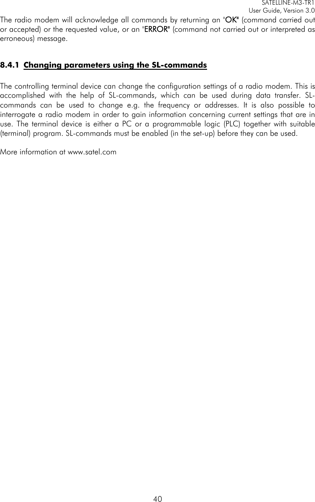     SATELLINE-M3-TR1     User Guide, Version 3.0  40 The radio modem will acknowledge all commands by returning an &quot;OK&quot; (command carried out or accepted) or the requested value, or an &quot;ERROR&quot; (command not carried out or interpreted as erroneous) message.   8.4.1 Changing parameters using the SL-commands  The controlling terminal device can change the configuration settings of a radio modem. This is accomplished with the help of SL-commands, which can be used during data transfer. SL-commands can be used to change e.g. the frequency or addresses. It is also possible to interrogate a radio modem in order to gain information concerning current settings that are in use. The terminal device is either a PC or a programmable logic (PLC) together with suitable (terminal) program. SL-commands must be enabled (in the set-up) before they can be used.   More information at www.satel.com                                   