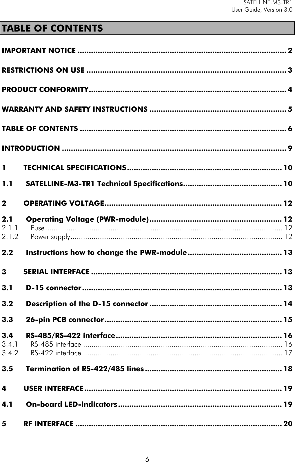     SATELLINE-M3-TR1     User Guide, Version 3.0  6 TABLE OF CONTENTS IMPORTANT NOTICE ............................................................................................. 2 RESTRICTIONS ON USE ......................................................................................... 3 PRODUCT CONFORMITY ........................................................................................ 4 WARRANTY AND SAFETY INSTRUCTIONS ............................................................. 5 TABLE OF CONTENTS ............................................................................................ 6 INTRODUCTION .................................................................................................... 9 1 TECHNICAL SPECIFICATIONS ..................................................................... 10 1.1 SATELLINE-M3-TR1 Technical Specifications ............................................ 10 2 OPERATING VOLTAGE ............................................................................... 12 2.1 Operating Voltage (PWR-module) ........................................................... 12 2.1.1 Fuse ................................................................................................................. 12 2.1.2 Power supply ..................................................................................................... 12 2.2 Instructions how to change the PWR-module .......................................... 13 3 SERIAL INTERFACE ..................................................................................... 13 3.1 D-15 connector ......................................................................................... 13 3.2 Description of the D-15 connector ........................................................... 14 3.3 26-pin PCB connector ............................................................................... 15 3.4 RS-485/RS-422 interface .......................................................................... 16 3.4.1 RS-485 interface ............................................................................................... 16 3.4.2 RS-422 interface ............................................................................................... 17 3.5 Termination of RS-422/485 lines ............................................................. 18 4 USER INTERFACE ........................................................................................ 19 4.1 On-board LED-indicators ......................................................................... 19 5 RF INTERFACE ............................................................................................ 20 