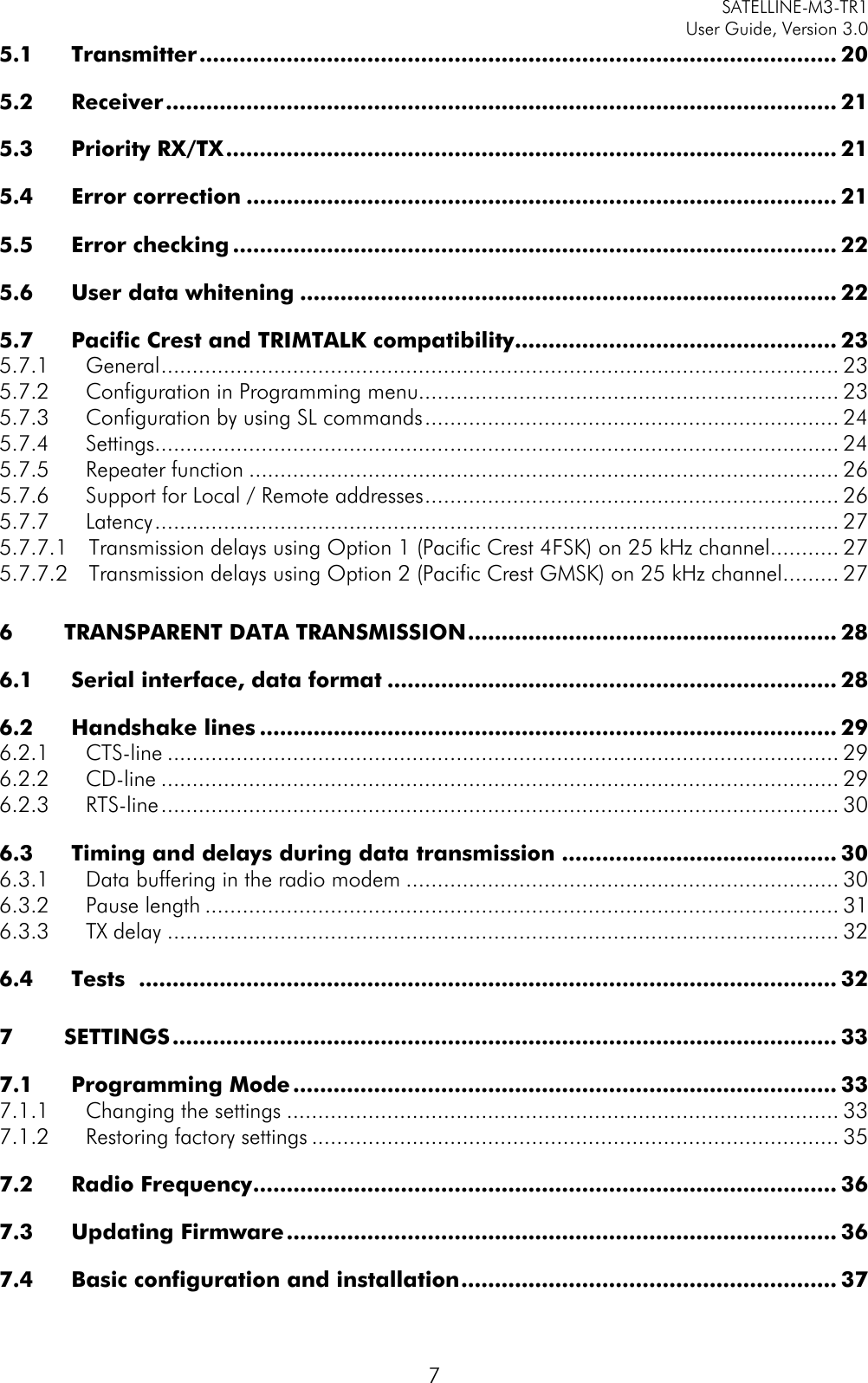     SATELLINE-M3-TR1     User Guide, Version 3.0  7 5.1 Transmitter ............................................................................................... 20 5.2 Receiver .................................................................................................... 21 5.3 Priority RX/TX ........................................................................................... 21 5.4 Error correction ........................................................................................ 21 5.5 Error checking .......................................................................................... 22 5.6 User data whitening ................................................................................ 22 5.7 Pacific Crest and TRIMTALK compatibility ................................................ 23 5.7.1 General ............................................................................................................ 23 5.7.2 Configuration in Programming menu................................................................... 23 5.7.3 Configuration by using SL commands .................................................................. 24 5.7.4 Settings............................................................................................................. 24 5.7.5 Repeater function .............................................................................................. 26 5.7.6 Support for Local / Remote addresses .................................................................. 26 5.7.7 Latency ............................................................................................................. 27 5.7.7.1 Transmission delays using Option 1 (Pacific Crest 4FSK) on 25 kHz channel........... 27 5.7.7.2 Transmission delays using Option 2 (Pacific Crest GMSK) on 25 kHz channel ......... 27 6 TRANSPARENT DATA TRANSMISSION ....................................................... 28 6.1 Serial interface, data format ................................................................... 28 6.2 Handshake lines ...................................................................................... 29 6.2.1 CTS-line ........................................................................................................... 29 6.2.2 CD-line ............................................................................................................ 29 6.2.3 RTS-line ............................................................................................................ 30 6.3 Timing and delays during data transmission ......................................... 30 6.3.1 Data buffering in the radio modem ..................................................................... 30 6.3.2 Pause length ..................................................................................................... 31 6.3.3 TX delay ........................................................................................................... 32 6.4 Tests   ........................................................................................................ 32 7 SETTINGS ................................................................................................... 33 7.1 Programming Mode ................................................................................. 33 7.1.1 Changing the settings ........................................................................................ 33 7.1.2 Restoring factory settings .................................................................................... 35 7.2 Radio Frequency ....................................................................................... 36 7.3 Updating Firmware .................................................................................. 36 7.4 Basic configuration and installation ........................................................ 37 