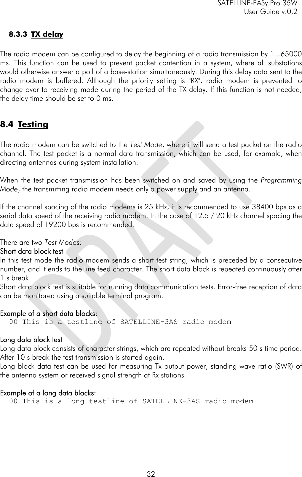     SATELLINE-EASy Pro 35W   User Guide v.0.2  32 8.3.3 TX delay  The radio modem can be configured to delay the beginning of a radio transmission by 1...65000 ms. This function can be used to prevent packet contention in a system, where all substations would otherwise answer a poll of a base-station simultaneously. During this delay data sent to the radio modem is buffered. Although the priority setting is &quot;RX&quot;, radio modem is prevented to change over to receiving mode during the period of the TX delay. If this function is not needed, the delay time should be set to 0 ms.  8.4 Testing   The radio modem can be switched to the Test Mode, where it will send a test packet on the radio channel. The test packet is a normal data transmission, which can be used, for example, when directing antennas during system installation.  When the test packet transmission has been switched on and saved by using the Programming Mode, the transmitting radio modem needs only a power supply and an antenna.  If the channel spacing of the radio modems is 25 kHz, it is recommended to use 38400 bps as a serial data speed of the receiving radio modem. In the case of 12.5 / 20 kHz channel spacing the data speed of 19200 bps is recommended.   There are two Test Modes: Short data block test In this test mode the radio modem sends a short test string, which is preceded by a consecutive number, and it ends to the line feed character. The short data block is repeated continuously after 1 s break. Short data block test is suitable for running data communication tests. Error-free reception of data can be monitored using a suitable terminal program.  Example of a short data blocks:   00 This is a testline of SATELLINE-3AS radio modem  Long data block test Long data block consists of character strings, which are repeated without breaks 50 s time period. After 10 s break the test transmission is started again.  Long block data test can be used for measuring Tx output power, standing wave ratio (SWR) of the antenna system or received signal strength at Rx stations.   Example of a long data blocks:   00 This is a long testline of SATELLINE-3AS radio modem      