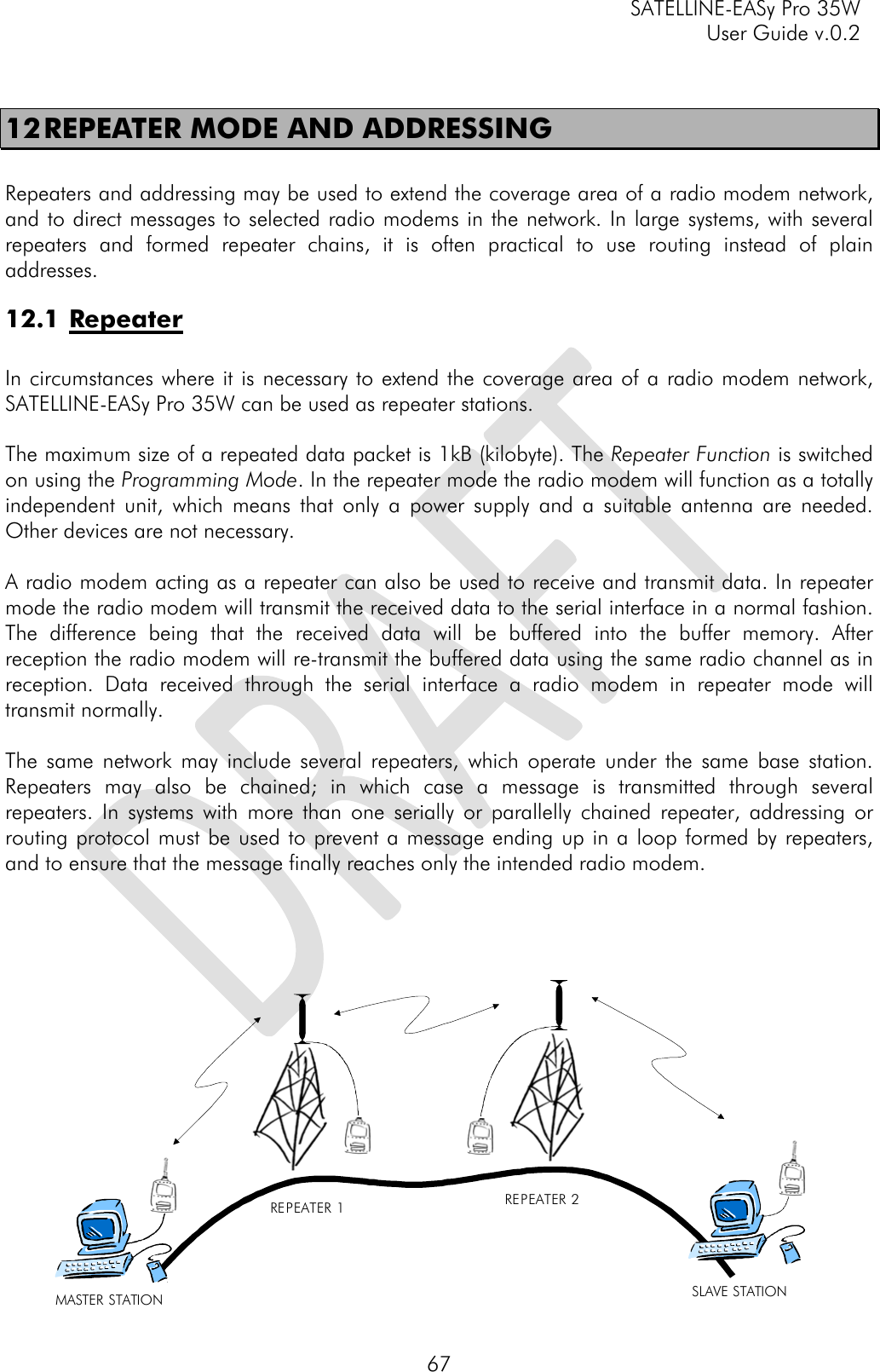     SATELLINE-EASy Pro 35W   User Guide v.0.2  67 12 REPEATER MODE AND ADDRESSING  Repeaters and addressing may be used to extend the coverage area of a radio modem network, and to direct messages to selected radio modems in the network. In large systems, with several repeaters and formed repeater chains, it is often practical to use routing instead of plain addresses. 12.1 Repeater  In circumstances where it is necessary to extend the coverage area of a radio modem network, SATELLINE-EASy Pro 35W can be used as repeater stations.  The maximum size of a repeated data packet is 1kB (kilobyte). The Repeater Function is switched on using the Programming Mode. In the repeater mode the radio modem will function as a totally independent unit, which means that only a power supply and a suitable antenna are needed. Other devices are not necessary.   A radio modem acting as a repeater can also be used to receive and transmit data. In repeater mode the radio modem will transmit the received data to the serial interface in a normal fashion. The difference being that the received data will be buffered into the buffer memory. After reception the radio modem will re-transmit the buffered data using the same radio channel as in reception. Data received through the serial interface a radio modem in repeater mode will transmit normally.  The same network may include several repeaters, which operate under the same base station. Repeaters may also be chained; in which case a message is transmitted through several repeaters. In systems with more than one serially or parallelly chained repeater, addressing or routing protocol must be used to prevent a message ending up in a loop formed by repeaters, and to ensure that the message finally reaches only the intended radio modem.       MASTER STATION REPEATER 1 REPEATER 2SLAVE STATION