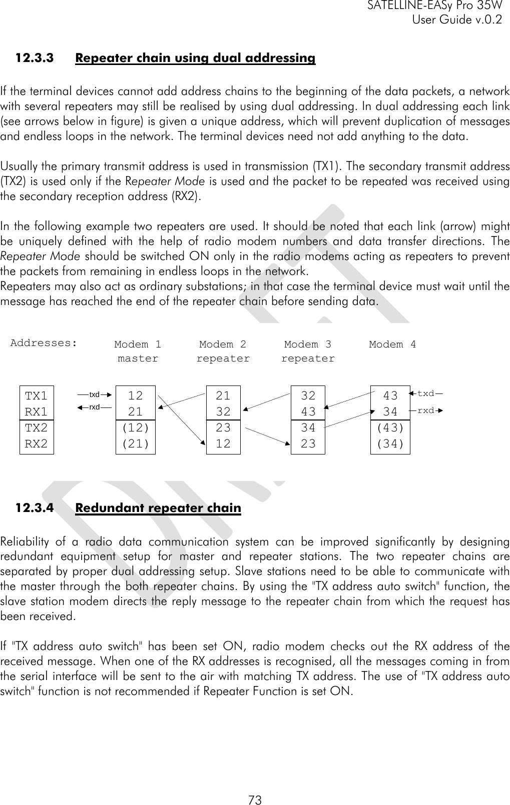     SATELLINE-EASy Pro 35W   User Guide v.0.2  73 12.3.3 Repeater chain using dual addressing  If the terminal devices cannot add address chains to the beginning of the data packets, a network with several repeaters may still be realised by using dual addressing. In dual addressing each link (see arrows below in figure) is given a unique address, which will prevent duplication of messages and endless loops in the network. The terminal devices need not add anything to the data.  Usually the primary transmit address is used in transmission (TX1). The secondary transmit address (TX2) is used only if the Repeater Mode is used and the packet to be repeated was received using the secondary reception address (RX2).  In the following example two repeaters are used. It should be noted that each link (arrow) might be uniquely defined with the help of radio modem numbers and data transfer directions. The Repeater Mode should be switched ON only in the radio modems acting as repeaters to prevent the packets from remaining in endless loops in the network.  Repeaters may also act as ordinary substations; in that case the terminal device must wait until the message has reached the end of the repeater chain before sending data.             12.3.4 Redundant repeater chain  Reliability of a radio data communication system can be improved significantly by designing redundant equipment setup for master and repeater stations. The two repeater chains are separated by proper dual addressing setup. Slave stations need to be able to communicate with the master through the both repeater chains. By using the &quot;TX address auto switch&quot; function, the slave station modem directs the reply message to the repeater chain from which the request has been received.  If &quot;TX address auto switch&quot; has been set ON, radio modem checks out the RX address of the received message. When one of the RX addresses is recognised, all the messages coming in from the serial interface will be sent to the air with matching TX address. The use of &quot;TX address auto switch&quot; function is not recommended if Repeater Function is set ON. 1221(12)(21)21322312324334234334(43)(34)rxdtxdrxdtxdModem 1masterModem 2repeaterModem 3repeaterModem 4TX1RX1TX2RX2Addresses: