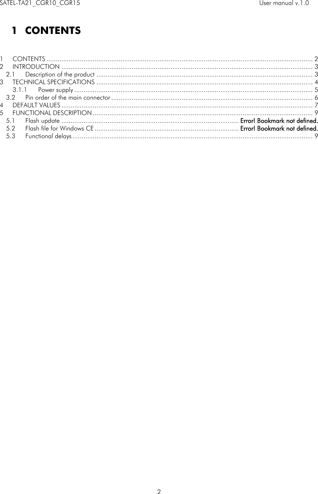 SATEL-TA21_CGR10_CGR15    User manual v.1.0    2  1 CONTENTS   1 CONTENTS ................................................................................................................................................ 2 2 INTRODUCTION ........................................................................................................................................ 3 2.1 Description of the product ..................................................................................................................... 3 3 TECHNICAL SPECIFICATIONS ..................................................................................................................... 4 3.1.1 Power supply ................................................................................................................................. 5 3.2 Pin order of the main connector ............................................................................................................. 6 4 DEFAULT VALUES ........................................................................................................................................ 7 5 FUNCTIONAL DESCRIPTION ....................................................................................................................... 9 5.1 Flash update ................................................................................................ Error! Bookmark not defined. 5.2 Flash file for Windows CE .............................................................................. Error! Bookmark not defined. 5.3 Functional delays .................................................................................................................................. 9  