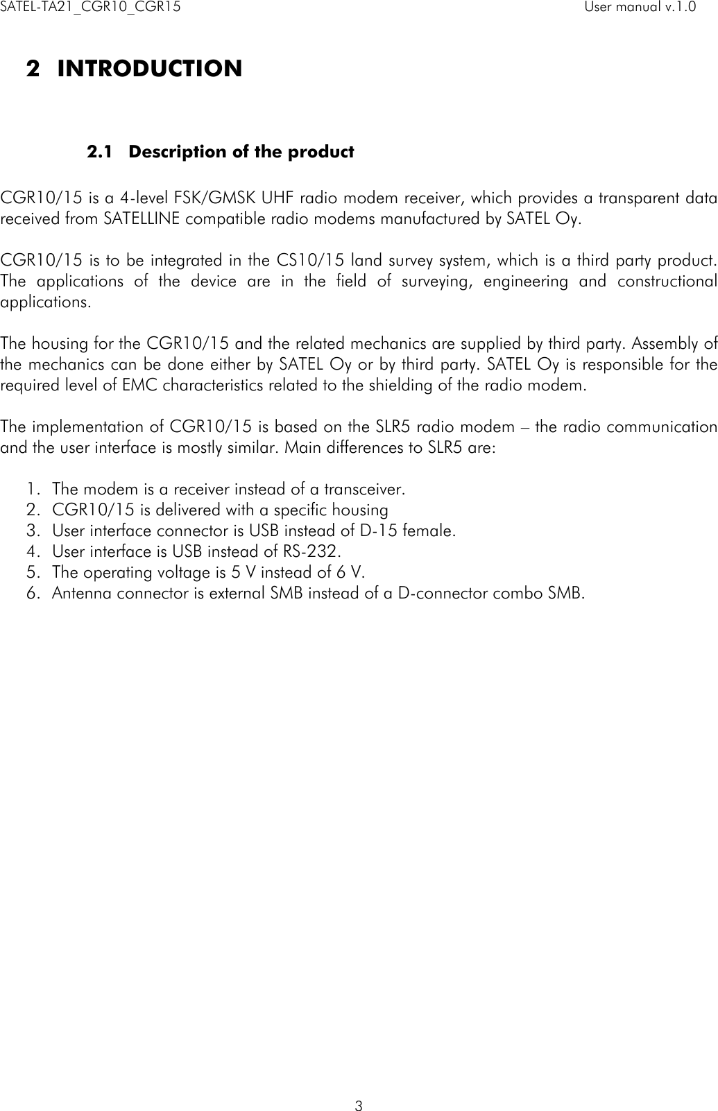 SATEL-TA21_CGR10_CGR15    User manual v.1.0    3  2 INTRODUCTION   2.1 Description of the product  CGR10/15 is a 4-level FSK/GMSK UHF radio modem receiver, which provides a transparent data received from SATELLINE compatible radio modems manufactured by SATEL Oy.  CGR10/15 is to be integrated in the CS10/15 land survey system, which is a third party product. The  applications  of  the  device  are  in  the  field  of  surveying,  engineering  and  constructional applications.   The housing for the CGR10/15 and the related mechanics are supplied by third party. Assembly of the mechanics can be done either by SATEL Oy or by third party. SATEL Oy is responsible for the required level of EMC characteristics related to the shielding of the radio modem.   The implementation of CGR10/15 is based on the SLR5 radio modem – the radio communication and the user interface is mostly similar. Main differences to SLR5 are:  1. The modem is a receiver instead of a transceiver. 2. CGR10/15 is delivered with a specific housing   3. User interface connector is USB instead of D-15 female. 4. User interface is USB instead of RS-232. 5. The operating voltage is 5 V instead of 6 V. 6. Antenna connector is external SMB instead of a D-connector combo SMB.                 