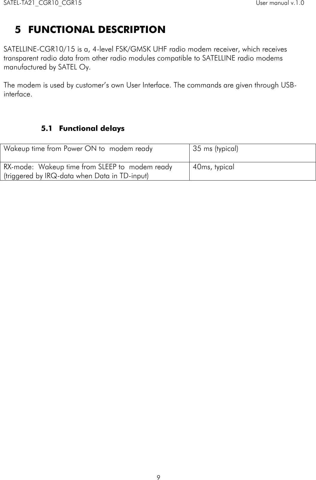 SATEL-TA21_CGR10_CGR15    User manual v.1.0    9  5 FUNCTIONAL DESCRIPTION  SATELLINE-CGR10/15 is a, 4-level FSK/GMSK UHF radio modem receiver, which receives transparent radio data from other radio modules compatible to SATELLINE radio modems manufactured by SATEL Oy.   The modem is used by customer’s own User Interface. The commands are given through USB-interface.      5.1 Functional delays   Wakeup time from Power ON to  modem ready  35 ms (typical) RX-mode:  Wakeup time from SLEEP to  modem ready (triggered by IRQ-data when Data in TD-input) 40ms, typical      