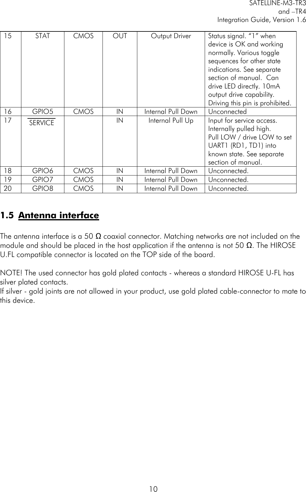         SATELLINE-M3-TR3 and –TR4 Integration Guide, Version 1.6  10  1.5 Antenna interface  The antenna interface is a 50 Ω coaxial connector. Matching networks are not included on the module and should be placed in the host application if the antenna is not 50 Ω. The HIROSE U.FL compatible connector is located on the TOP side of the board.   NOTE! The used connector has gold plated contacts - whereas a standard HIROSE U-FL has silver plated contacts.  If silver - gold joints are not allowed in your product, use gold plated cable-connector to mate to this device. 15 STAT CMOS OUT Output Driver Status signal. “1” when device is OK and working normally. Various toggle sequences for other state indications. See separate section of manual.  Can drive LED directly. 10mA output drive capability. Driving this pin is prohibited. 16 GPIO5 CMOS IN Internal Pull Down Unconnected  17 SERVICE    IN Internal Pull Up Input for service access. Internally pulled high.  Pull LOW / drive LOW to set UART1 (RD1, TD1) into known state. See separate section of manual.   18 GPIO6 CMOS IN Internal Pull Down Unconnected.  19 GPIO7 CMOS IN Internal Pull Down Unconnected. 20 GPIO8 CMOS IN Internal Pull Down Unconnected. 