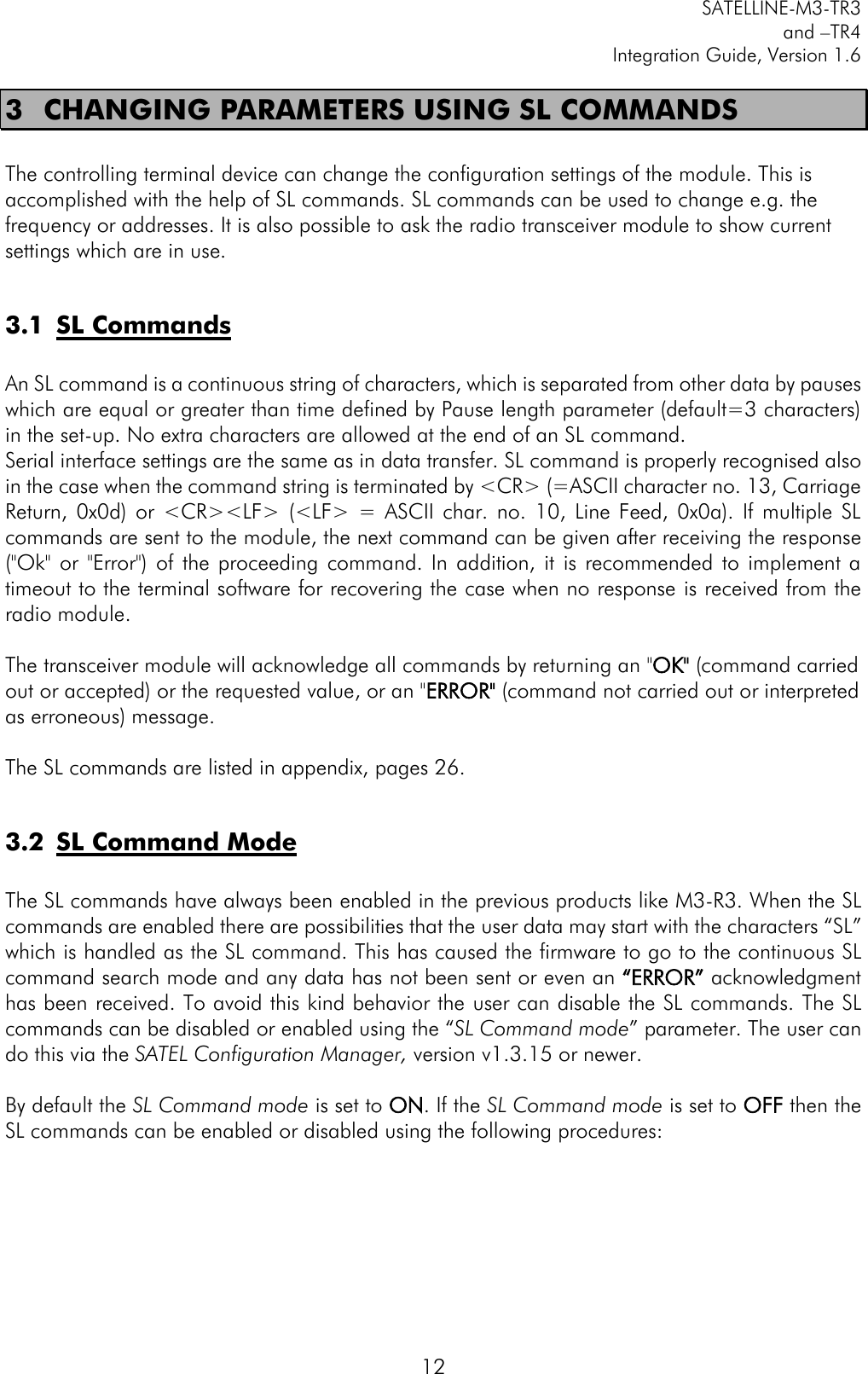         SATELLINE-M3-TR3 and –TR4 Integration Guide, Version 1.6  12 3 CHANGING PARAMETERS USING SL COMMANDS  The controlling terminal device can change the configuration settings of the module. This is accomplished with the help of SL commands. SL commands can be used to change e.g. the frequency or addresses. It is also possible to ask the radio transceiver module to show current settings which are in use.   3.1 SL Commands  An SL command is a continuous string of characters, which is separated from other data by pauses which are equal or greater than time defined by Pause length parameter (default=3 characters) in the set-up. No extra characters are allowed at the end of an SL command.  Serial interface settings are the same as in data transfer. SL command is properly recognised also in the case when the command string is terminated by &lt;CR&gt; (=ASCII character no. 13, Carriage Return,  0x0d)  or  &lt;CR&gt;&lt;LF&gt; (&lt;LF&gt;  =  ASCII  char.  no.  10,  Line  Feed,  0x0a).  If  multiple  SL commands are sent to the module, the next command can be given after receiving the response (&quot;Ok&quot;  or  &quot;Error&quot;)  of  the proceeding  command. In  addition,  it  is  recommended  to  implement  a timeout to the terminal software for recovering the case when no response is received from the radio module.   The transceiver module will acknowledge all commands by returning an &quot;OK&quot; (command carried out or accepted) or the requested value, or an &quot;ERROR&quot; (command not carried out or interpreted as erroneous) message.  The SL commands are listed in appendix, pages 26.  3.2 SL Command Mode  The SL commands have always been enabled in the previous products like M3-R3. When the SL commands are enabled there are possibilities that the user data may start with the characters “SL” which is handled as the SL command. This has caused the firmware to go to the continuous SL command search mode and any data has not been sent or even an “ERROR” acknowledgment has been received. To avoid this kind behavior the user can disable the SL commands. The SL commands can be disabled or enabled using the “SL Command mode” parameter. The user can do this via the SATEL Configuration Manager, version v1.3.15 or newer.  By default the SL Command mode is set to ON. If the SL Command mode is set to OFF then the SL commands can be enabled or disabled using the following procedures:     