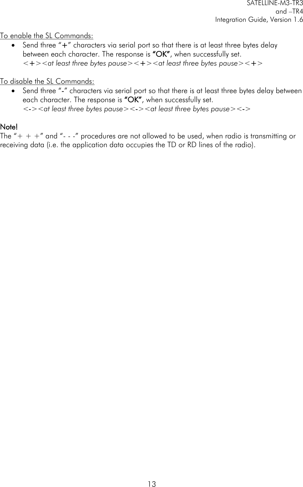         SATELLINE-M3-TR3 and –TR4 Integration Guide, Version 1.6  13 To enable the SL Commands:  Send three “+” characters via serial port so that there is at least three bytes delay between each character. The response is “OK”, when successfully set. &lt;+&gt;&lt;at least three bytes pause&gt;&lt;+&gt;&lt;at least three bytes pause&gt;&lt;+&gt;  To disable the SL Commands:  Send three “-” characters via serial port so that there is at least three bytes delay between each character. The response is “OK”, when successfully set. &lt;-&gt;&lt;at least three bytes pause&gt;&lt;-&gt;&lt;at least three bytes pause&gt;&lt;-&gt;  Note!  The “+ + +” and “- - -” procedures are not allowed to be used, when radio is transmitting or receiving data (i.e. the application data occupies the TD or RD lines of the radio).  