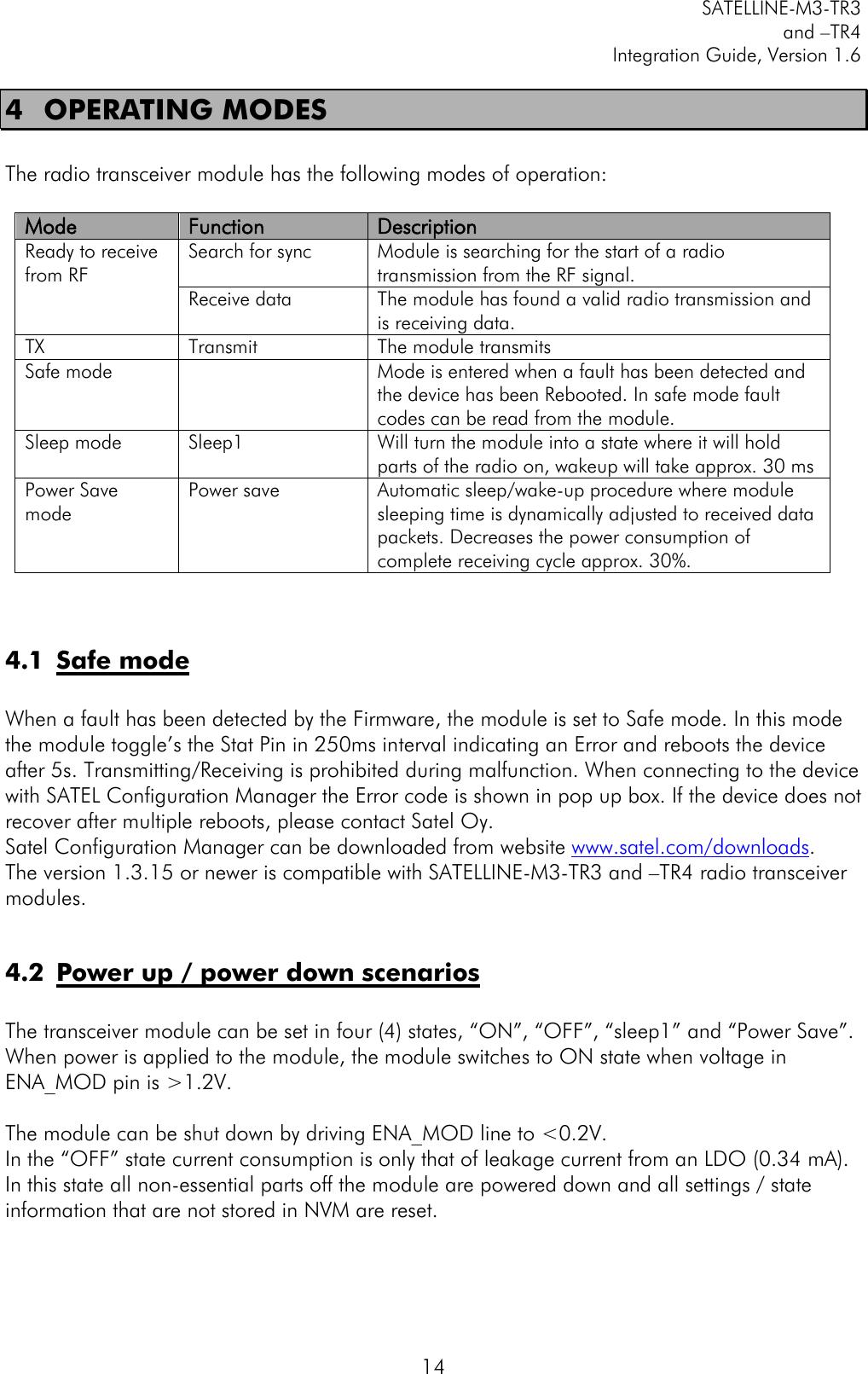         SATELLINE-M3-TR3 and –TR4 Integration Guide, Version 1.6  14 4 OPERATING MODES  The radio transceiver module has the following modes of operation:  Mode Function Description Ready to receive from RF Search for sync  Module is searching for the start of a radio transmission from the RF signal. Receive data  The module has found a valid radio transmission and is receiving data.  TX Transmit The module transmits Safe mode   Mode is entered when a fault has been detected and the device has been Rebooted. In safe mode fault codes can be read from the module. Sleep mode Sleep1  Will turn the module into a state where it will hold parts of the radio on, wakeup will take approx. 30 ms Power Save mode Power save Automatic sleep/wake-up procedure where module sleeping time is dynamically adjusted to received data packets. Decreases the power consumption of complete receiving cycle approx. 30%.   4.1 Safe mode  When a fault has been detected by the Firmware, the module is set to Safe mode. In this mode the module toggle’s the Stat Pin in 250ms interval indicating an Error and reboots the device after 5s. Transmitting/Receiving is prohibited during malfunction. When connecting to the device with SATEL Configuration Manager the Error code is shown in pop up box. If the device does not recover after multiple reboots, please contact Satel Oy.  Satel Configuration Manager can be downloaded from website www.satel.com/downloads. The version 1.3.15 or newer is compatible with SATELLINE-M3-TR3 and –TR4 radio transceiver modules.  4.2 Power up / power down scenarios  The transceiver module can be set in four (4) states, “ON”, “OFF”, “sleep1” and “Power Save”. When power is applied to the module, the module switches to ON state when voltage in ENA_MOD pin is &gt;1.2V.  The module can be shut down by driving ENA_MOD line to &lt;0.2V. In the “OFF” state current consumption is only that of leakage current from an LDO (0.34 mA).  In this state all non-essential parts off the module are powered down and all settings / state information that are not stored in NVM are reset.  