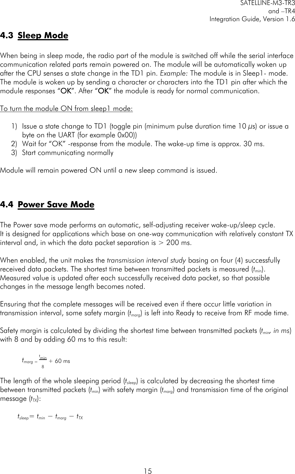         SATELLINE-M3-TR3 and –TR4 Integration Guide, Version 1.6  15 4.3 Sleep Mode  When being in sleep mode, the radio part of the module is switched off while the serial interface communication related parts remain powered on. The module will be automatically woken up after the CPU senses a state change in the TD1 pin. Example: The module is in Sleep1- mode. The module is woken up by sending a character or characters into the TD1 pin after which the module responses “OK”. After “OK” the module is ready for normal communication.   To turn the module ON from sleep1 mode:  1) Issue a state change to TD1 (toggle pin (minimum pulse duration time 10 µs) or issue a byte on the UART (for example 0x00)) 2) Wait for “OK” -response from the module. The wake-up time is approx. 30 ms. 3) Start communicating normally  Module will remain powered ON until a new sleep command is issued.   4.4 Power Save Mode  The Power save mode performs an automatic, self-adjusting receiver wake-up/sleep cycle.   It is designed for applications which base on one-way communication with relatively constant TX interval and, in which the data packet separation is &gt; 200 ms.  When enabled, the unit makes the transmission interval study basing on four (4) successfully received data packets. The shortest time between transmitted packets is measured (tmin). Measured value is updated after each successfully received data packet, so that possible changes in the message length becomes noted.  Ensuring that the complete messages will be received even if there occur little variation in transmission interval, some safety margin (tmarg) is left into Ready to receive from RF mode time.  Safety margin is calculated by dividing the shortest time between transmitted packets (tmin, in ms) with 8 and by adding 60 ms to this result:  tmarg = tmin8+ 60 ms  The length of the whole sleeping period (tsleep) is calculated by decreasing the shortest time between transmitted packets (tmin) with safety margin (tmarg) and transmission time of the original message (tTX):  tsleep= tmin − tmarg − tTX     