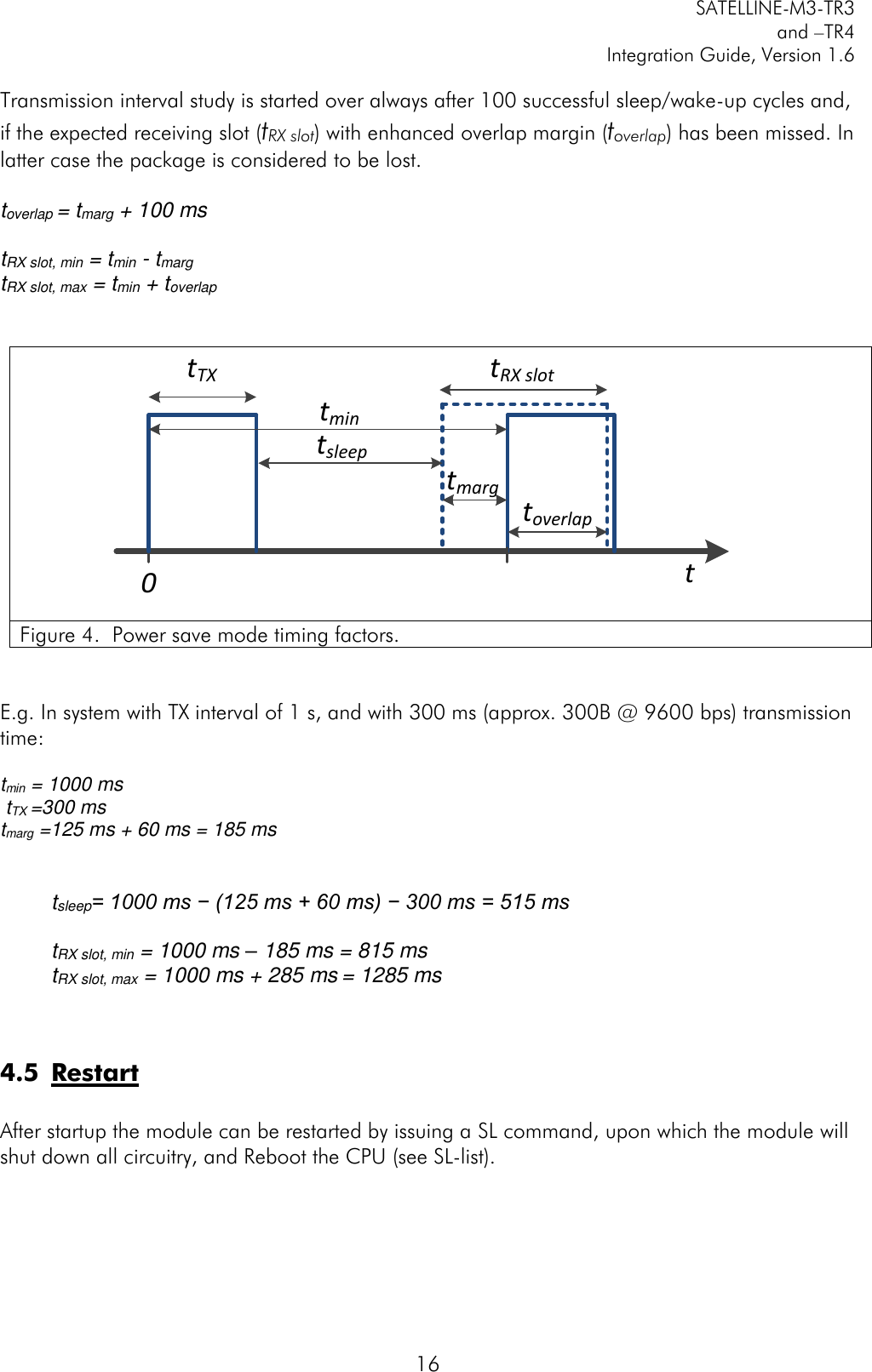         SATELLINE-M3-TR3 and –TR4 Integration Guide, Version 1.6  16 Transmission interval study is started over always after 100 successful sleep/wake-up cycles and, if the expected receiving slot (tRX slot) with enhanced overlap margin (toverlap) has been missed. In latter case the package is considered to be lost.  toverlap = tmarg + 100 ms  tRX slot, min = tmin - tmarg  tRX slot, max = tmin + toverlap   tTXtmintRX slott0tsleeptoverlaptmarg Figure 4.  Power save mode timing factors.    E.g. In system with TX interval of 1 s, and with 300 ms (approx. 300B @ 9600 bps) transmission time:  tmin = 1000 ms  tTX =300 ms  tmarg =125 ms + 60 ms = 185 ms     tsleep= 1000 ms − (125 ms + 60 ms) − 300 ms = 515 ms  tRX slot, min = 1000 ms – 185 ms = 815 ms tRX slot, max = 1000 ms + 285 ms = 1285 ms   4.5 Restart  After startup the module can be restarted by issuing a SL command, upon which the module will shut down all circuitry, and Reboot the CPU (see SL-list). 