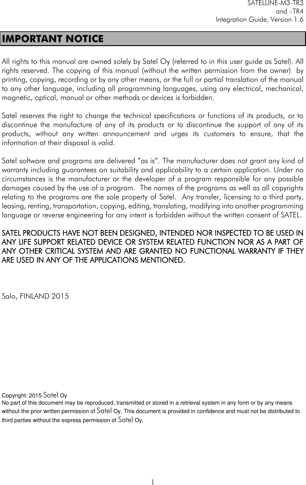         SATELLINE-M3-TR3 and –TR4 Integration Guide, Version 1.6  1 IMPORTANT NOTICE  All rights to this manual are owned solely by Satel Oy (referred to in this user guide as Satel). All rights reserved. The copying of this manual (without the written permission from the owner)  by printing, copying, recording or by any other means, or the full or partial translation of the manual to any other language, including all programming languages, using any electrical, mechanical, magnetic, optical, manual or other methods or devices is forbidden.   Satel reserves the right to change the technical specifications or functions of its products, or to discontinue  the  manufacture  of  any of its  products  or  to  discontinue  the  support  of  any of  its products,  without  any  written  announcement  and  urges  its  customers  to  ensure,  that  the information at their disposal is valid.   Satel software and programs are delivered ”as is”. The manufacturer does not grant any kind of warranty including guarantees on suitability and applicability to a certain application. Under no circumstances is the manufacturer or the developer of a program responsible for any possible damages caused by the use of a program.  The names of the programs as well as all copyrights relating to the programs are the sole property of Satel.  Any transfer, licensing to a third party, leasing, renting, transportation, copying, editing, translating, modifying into another programming language or reverse engineering for any intent is forbidden without the written consent of SATEL.  SATEL PRODUCTS HAVE NOT BEEN DESIGNED, INTENDED NOR INSPECTED TO BE USED IN ANY LIFE SUPPORT RELATED DEVICE OR SYSTEM RELATED FUNCTION NOR AS A PART OF ANY OTHER CRITICAL SYSTEM AND ARE GRANTED NO FUNCTIONAL WARRANTY IF THEY ARE USED IN ANY OF THE APPLICATIONS MENTIONED.     Salo, FINLAND 2015           Copyright: 2015 Satel Oy No part of this document may be reproduced, transmitted or stored in a retrieval system in any form or by any means without the prior written permission of Satel Oy. This document is provided in confidence and must not be distributed to third parties without the express permission of Satel Oy. 