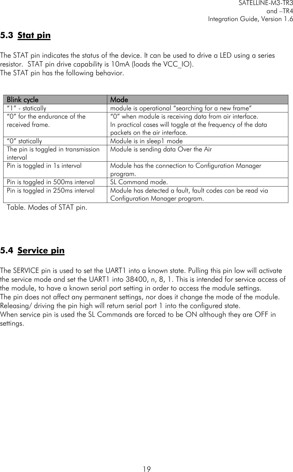         SATELLINE-M3-TR3 and –TR4 Integration Guide, Version 1.6  19 5.3 Stat pin  The STAT pin indicates the status of the device. It can be used to drive a LED using a series resistor.  STAT pin drive capability is 10mA (loads the VCC_IO).   The STAT pin has the following behavior.   Blink cycle Mode “1” - statically module is operational “searching for a new frame” “0” for the endurance of the received frame.  “0” when module is receiving data from air interface.  In practical cases will toggle at the frequency of the data packets on the air interface.  “0” statically Module is in sleep1 mode The pin is toggled in transmission interval   Module is sending data Over the Air Pin is toggled in 1s interval Module has the connection to Configuration Manager program. Pin is toggled in 500ms interval SL Command mode. Pin is toggled in 250ms interval Module has detected a fault, fault codes can be read via Configuration Manager program. Table. Modes of STAT pin.     5.4 Service pin  The SERVICE pin is used to set the UART1 into a known state. Pulling this pin low will activate the service mode and set the UART1 into 38400, n, 8, 1. This is intended for service access of the module, to have a known serial port setting in order to access the module settings. The pin does not affect any permanent settings, nor does it change the mode of the module. Releasing/ driving the pin high will return serial port 1 into the configured state.  When service pin is used the SL Commands are forced to be ON although they are OFF in settings.    