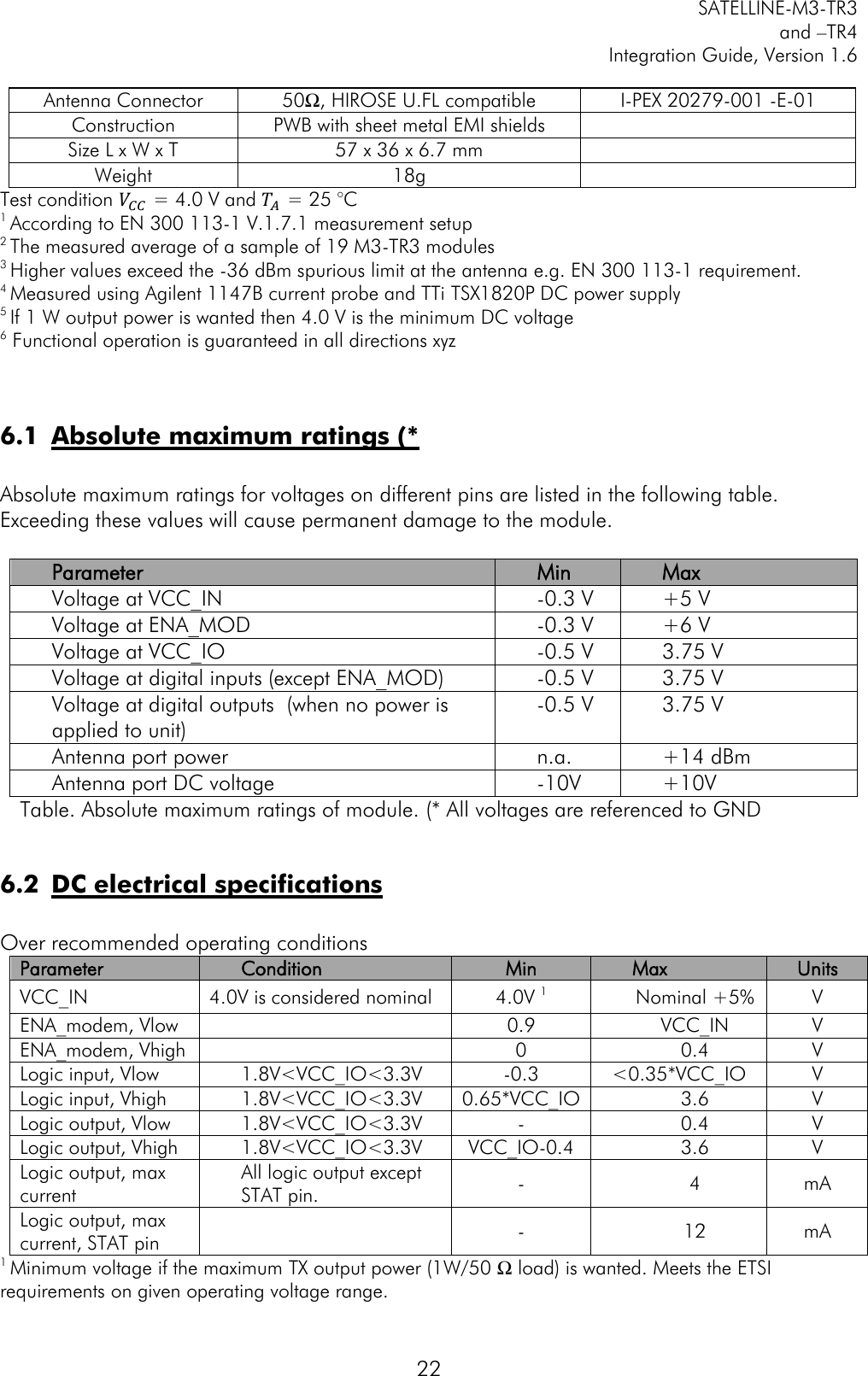         SATELLINE-M3-TR3 and –TR4 Integration Guide, Version 1.6  22 Antenna Connector 50Ω, HIROSE U.FL compatible I-PEX 20279-001 -E-01 Construction PWB with sheet metal EMI shields  Size L x W x T 57 x 36 x 6.7 mm  Weight 18g  Test condition 𝑉𝐶𝐶  = 4.0 V and 𝑇𝐴 = 25 °C 1 According to EN 300 113-1 V.1.7.1 measurement setup 2 The measured average of a sample of 19 M3-TR3 modules 3 Higher values exceed the -36 dBm spurious limit at the antenna e.g. EN 300 113-1 requirement. 4 Measured using Agilent 1147B current probe and TTi TSX1820P DC power supply 5 If 1 W output power is wanted then 4.0 V is the minimum DC voltage 6 Functional operation is guaranteed in all directions xyz   6.1 Absolute maximum ratings (*  Absolute maximum ratings for voltages on different pins are listed in the following table. Exceeding these values will cause permanent damage to the module.   Parameter Min Max Voltage at VCC_IN -0.3 V +5 V Voltage at ENA_MOD -0.3 V +6 V Voltage at VCC_IO -0.5 V 3.75 V Voltage at digital inputs (except ENA_MOD) -0.5 V 3.75 V Voltage at digital outputs  (when no power is applied to unit) -0.5 V 3.75 V Antenna port power n.a. +14 dBm Antenna port DC voltage -10V +10V Table. Absolute maximum ratings of module. (* All voltages are referenced to GND  6.2 DC electrical specifications  Over recommended operating conditions Parameter Condition Min Max Units VCC_IN 4.0V is considered nominal 4.0V 1 Nominal +5% V ENA_modem, Vlow  0.9 VCC_IN V ENA_modem, Vhigh  0 0.4 V Logic input, Vlow 1.8V&lt;VCC_IO&lt;3.3V -0.3 &lt;0.35*VCC_IO V Logic input, Vhigh 1.8V&lt;VCC_IO&lt;3.3V 0.65*VCC_IO 3.6 V Logic output, Vlow 1.8V&lt;VCC_IO&lt;3.3V - 0.4 V Logic output, Vhigh 1.8V&lt;VCC_IO&lt;3.3V VCC_IO-0.4 3.6 V Logic output, max current All logic output except STAT pin.  - 4 mA Logic output, max current, STAT pin  - 12 mA 1 Minimum voltage if the maximum TX output power (1W/50 Ω load) is wanted. Meets the ETSI requirements on given operating voltage range. 