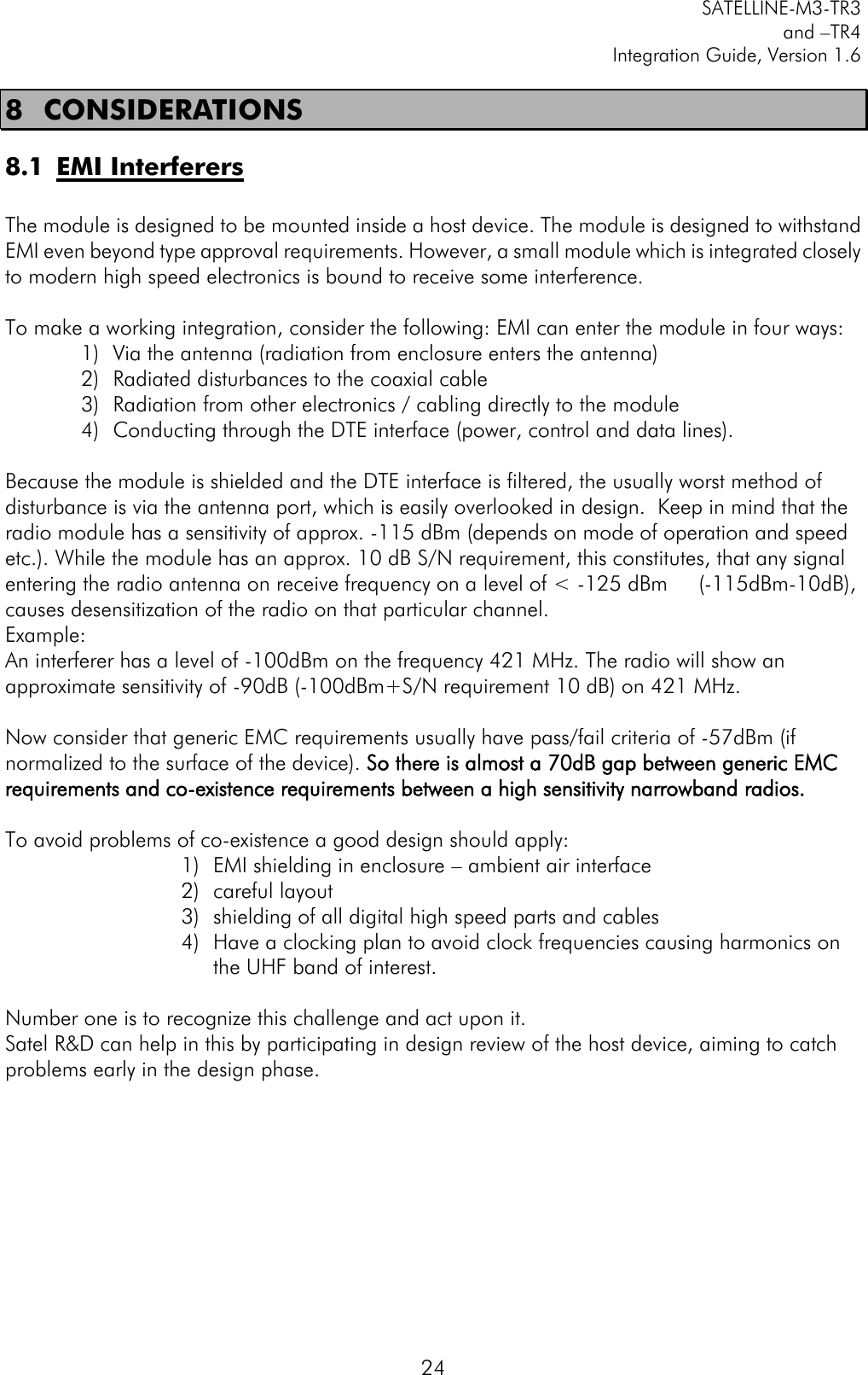         SATELLINE-M3-TR3 and –TR4 Integration Guide, Version 1.6  24 8 CONSIDERATIONS 8.1 EMI Interferers  The module is designed to be mounted inside a host device. The module is designed to withstand EMI even beyond type approval requirements. However, a small module which is integrated closely to modern high speed electronics is bound to receive some interference.  To make a working integration, consider the following: EMI can enter the module in four ways:  1) Via the antenna (radiation from enclosure enters the antenna) 2) Radiated disturbances to the coaxial cable  3) Radiation from other electronics / cabling directly to the module 4) Conducting through the DTE interface (power, control and data lines).   Because the module is shielded and the DTE interface is filtered, the usually worst method of disturbance is via the antenna port, which is easily overlooked in design.  Keep in mind that the radio module has a sensitivity of approx. -115 dBm (depends on mode of operation and speed etc.). While the module has an approx. 10 dB S/N requirement, this constitutes, that any signal entering the radio antenna on receive frequency on a level of &lt; -125 dBm     (-115dBm-10dB), causes desensitization of the radio on that particular channel.  Example:  An interferer has a level of -100dBm on the frequency 421 MHz. The radio will show an approximate sensitivity of -90dB (-100dBm+S/N requirement 10 dB) on 421 MHz.  Now consider that generic EMC requirements usually have pass/fail criteria of -57dBm (if normalized to the surface of the device). So there is almost a 70dB gap between generic EMC requirements and co-existence requirements between a high sensitivity narrowband radios.  To avoid problems of co-existence a good design should apply: 1) EMI shielding in enclosure – ambient air interface 2) careful layout 3) shielding of all digital high speed parts and cables 4) Have a clocking plan to avoid clock frequencies causing harmonics on the UHF band of interest.   Number one is to recognize this challenge and act upon it.  Satel R&amp;D can help in this by participating in design review of the host device, aiming to catch problems early in the design phase.         